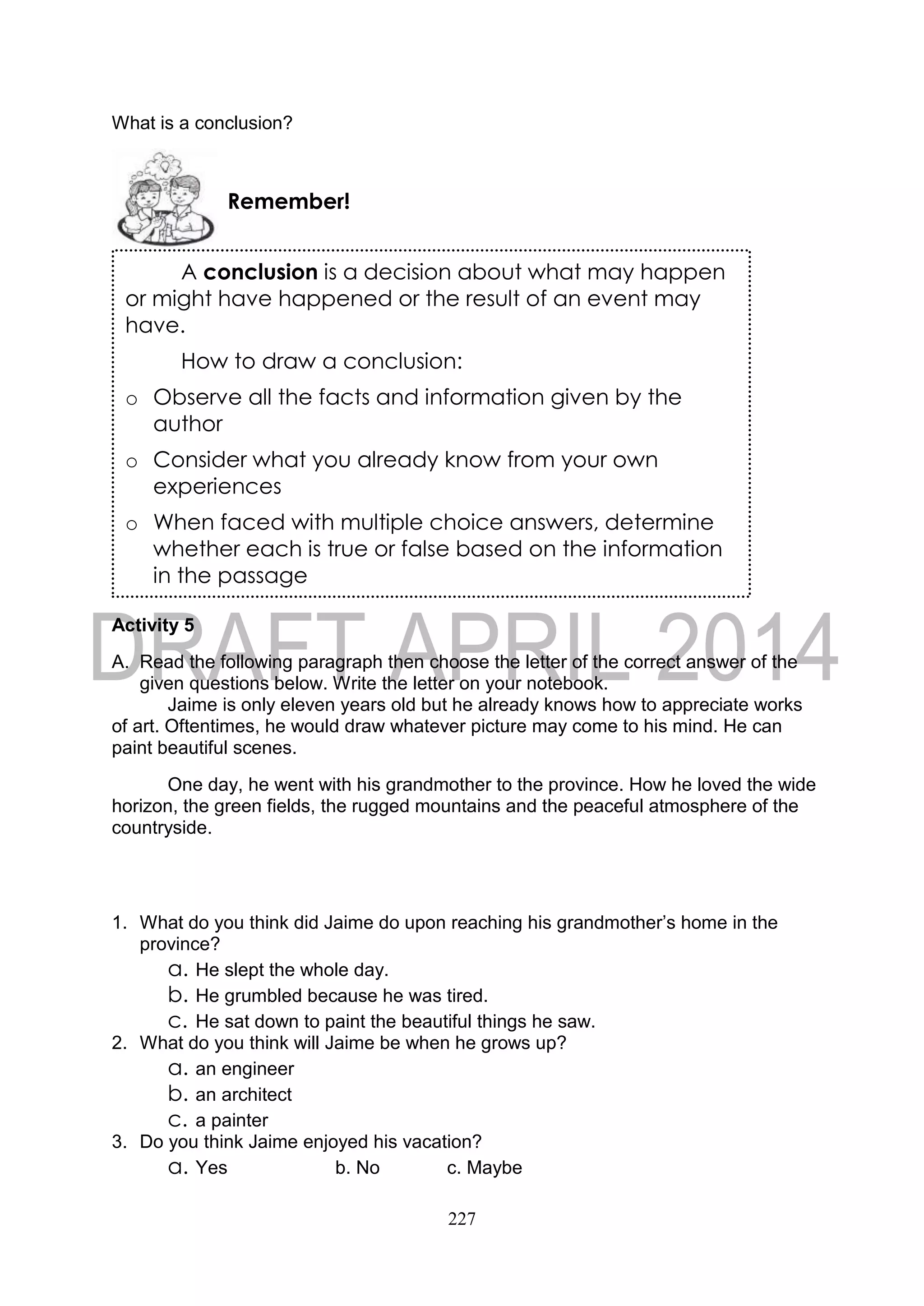 227
What is a conclusion?
Activity 5
A. Read the following paragraph then choose the letter of the correct answer of the
given questions below. Write the letter on your notebook.
Jaime is only eleven years old but he already knows how to appreciate works
of art. Oftentimes, he would draw whatever picture may come to his mind. He can
paint beautiful scenes.
One day, he went with his grandmother to the province. How he loved the wide
horizon, the green fields, the rugged mountains and the peaceful atmosphere of the
countryside.
1. What do you think did Jaime do upon reaching his grandmother’s home in the
province?
a. He slept the whole day.
b. He grumbled because he was tired.
c. He sat down to paint the beautiful things he saw.
2. What do you think will Jaime be when he grows up?
a. an engineer
b. an architect
c. a painter
3. Do you think Jaime enjoyed his vacation?
a. Yes b. No c. Maybe
Remember!
A conclusion is a decision about what may happen
or might have happened or the result of an event may
have.
How to draw a conclusion:
o Observe all the facts and information given by the
author
o Consider what you already know from your own
experiences
o When faced with multiple choice answers, determine
whether each is true or false based on the information
in the passage
 