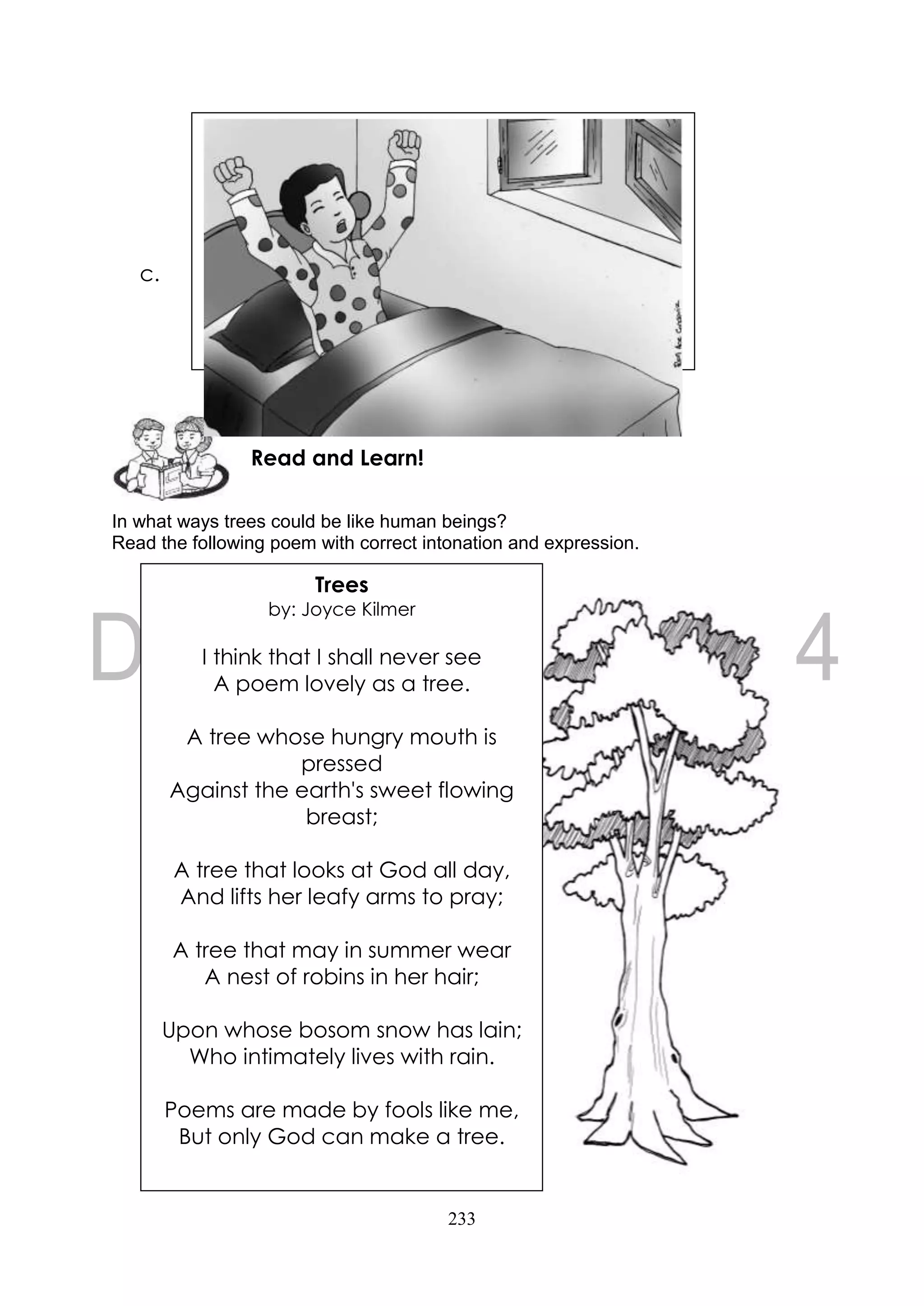 233
c.
In what ways trees could be like human beings?
Read the following poem with correct intonation and expression.
Read and Learn!
Trees
by: Joyce Kilmer
I think that I shall never see
A poem lovely as a tree.
A tree whose hungry mouth is
pressed
Against the earth's sweet flowing
breast;
A tree that looks at God all day,
And lifts her leafy arms to pray;
A tree that may in summer wear
A nest of robins in her hair;
Upon whose bosom snow has lain;
Who intimately lives with rain.
Poems are made by fools like me,
But only God can make a tree.
 