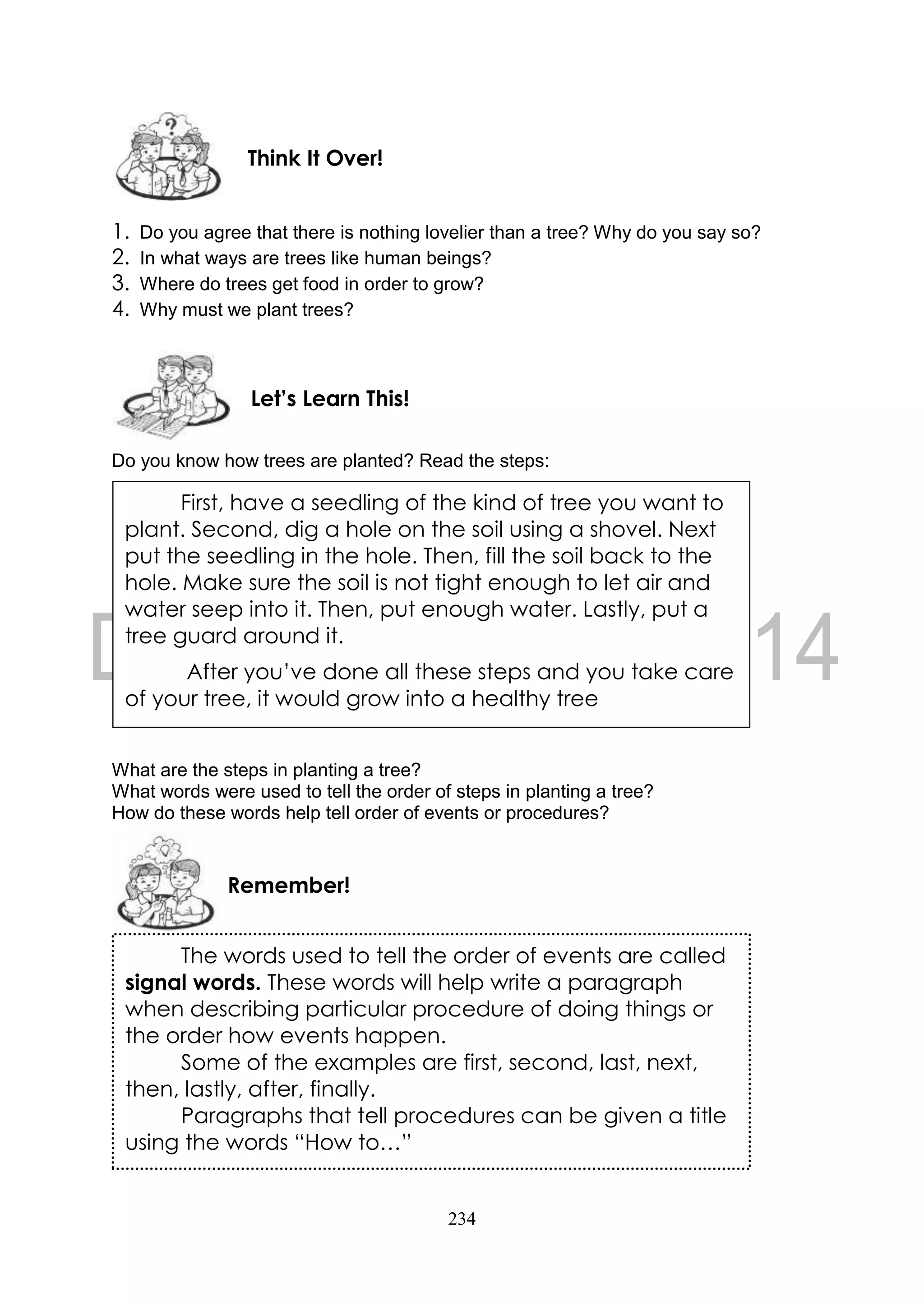 234
1. Do you agree that there is nothing lovelier than a tree? Why do you say so?
2. In what ways are trees like human beings?
3. Where do trees get food in order to grow?
4. Why must we plant trees?
Do you know how trees are planted? Read the steps:
What are the steps in planting a tree?
What words were used to tell the order of steps in planting a tree?
How do these words help tell order of events or procedures?
Remember!
Let’s Learn This!
Think It Over!
First, have a seedling of the kind of tree you want to
plant. Second, dig a hole on the soil using a shovel. Next
put the seedling in the hole. Then, fill the soil back to the
hole. Make sure the soil is not tight enough to let air and
water seep into it. Then, put enough water. Lastly, put a
tree guard around it.
After you’ve done all these steps and you take care
of your tree, it would grow into a healthy tree
The words used to tell the order of events are called
signal words. These words will help write a paragraph
when describing particular procedure of doing things or
the order how events happen.
Some of the examples are first, second, last, next,
then, lastly, after, finally.
Paragraphs that tell procedures can be given a title
using the words “How to…”
 