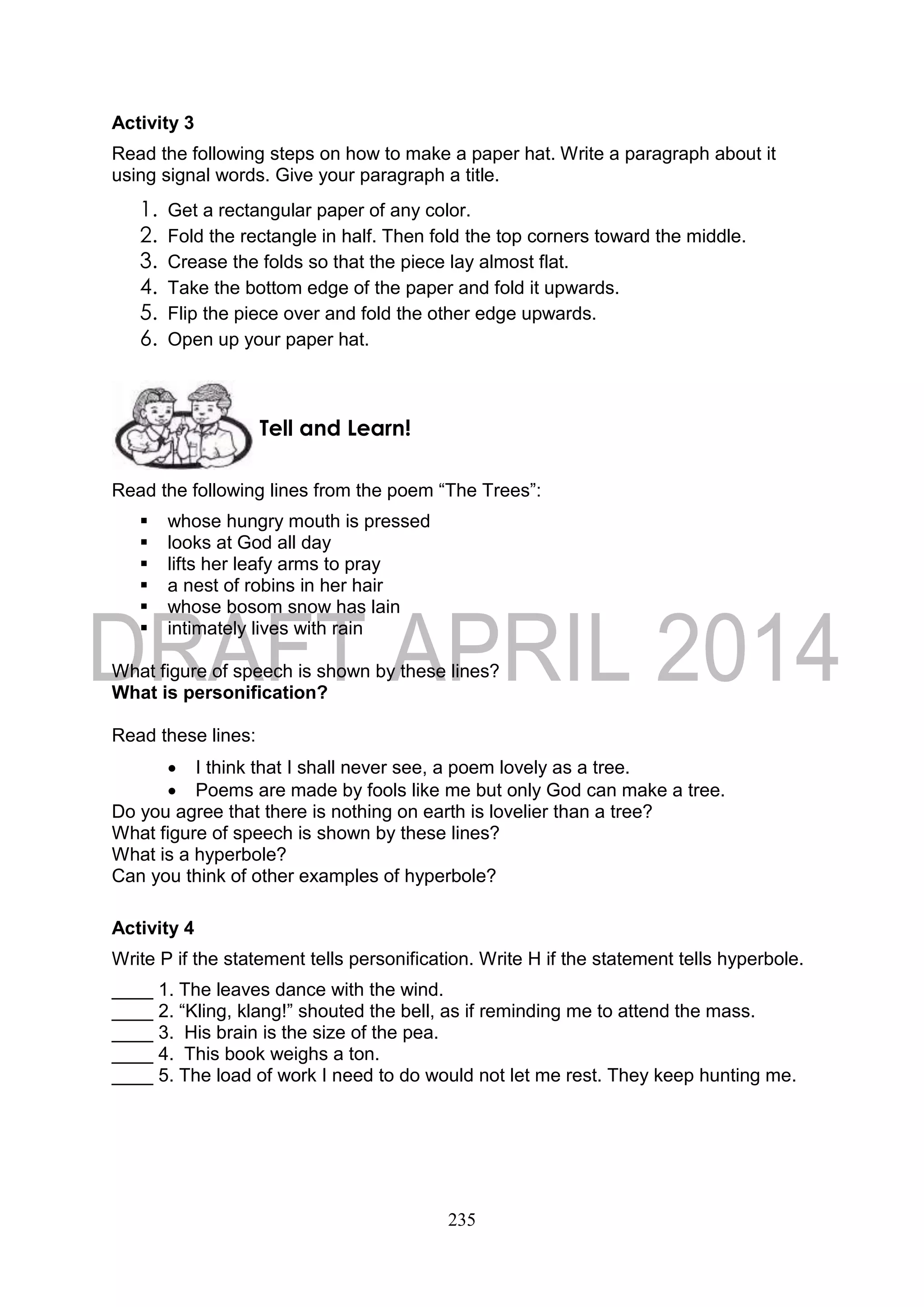 235
Activity 3
Read the following steps on how to make a paper hat. Write a paragraph about it
using signal words. Give your paragraph a title.
1. Get a rectangular paper of any color.
2. Fold the rectangle in half. Then fold the top corners toward the middle.
3. Crease the folds so that the piece lay almost flat.
4. Take the bottom edge of the paper and fold it upwards.
5. Flip the piece over and fold the other edge upwards.
6. Open up your paper hat.
Read the following lines from the poem “The Trees”:
 whose hungry mouth is pressed
 looks at God all day
 lifts her leafy arms to pray
 a nest of robins in her hair
 whose bosom snow has lain
 intimately lives with rain
What figure of speech is shown by these lines?
What is personification?
Read these lines:
 I think that I shall never see, a poem lovely as a tree.
 Poems are made by fools like me but only God can make a tree.
Do you agree that there is nothing on earth is lovelier than a tree?
What figure of speech is shown by these lines?
What is a hyperbole?
Can you think of other examples of hyperbole?
Activity 4
Write P if the statement tells personification. Write H if the statement tells hyperbole.
____ 1. The leaves dance with the wind.
____ 2. “Kling, klang!” shouted the bell, as if reminding me to attend the mass.
____ 3. His brain is the size of the pea.
____ 4. This book weighs a ton.
____ 5. The load of work I need to do would not let me rest. They keep hunting me.
Tell and Learn!
 