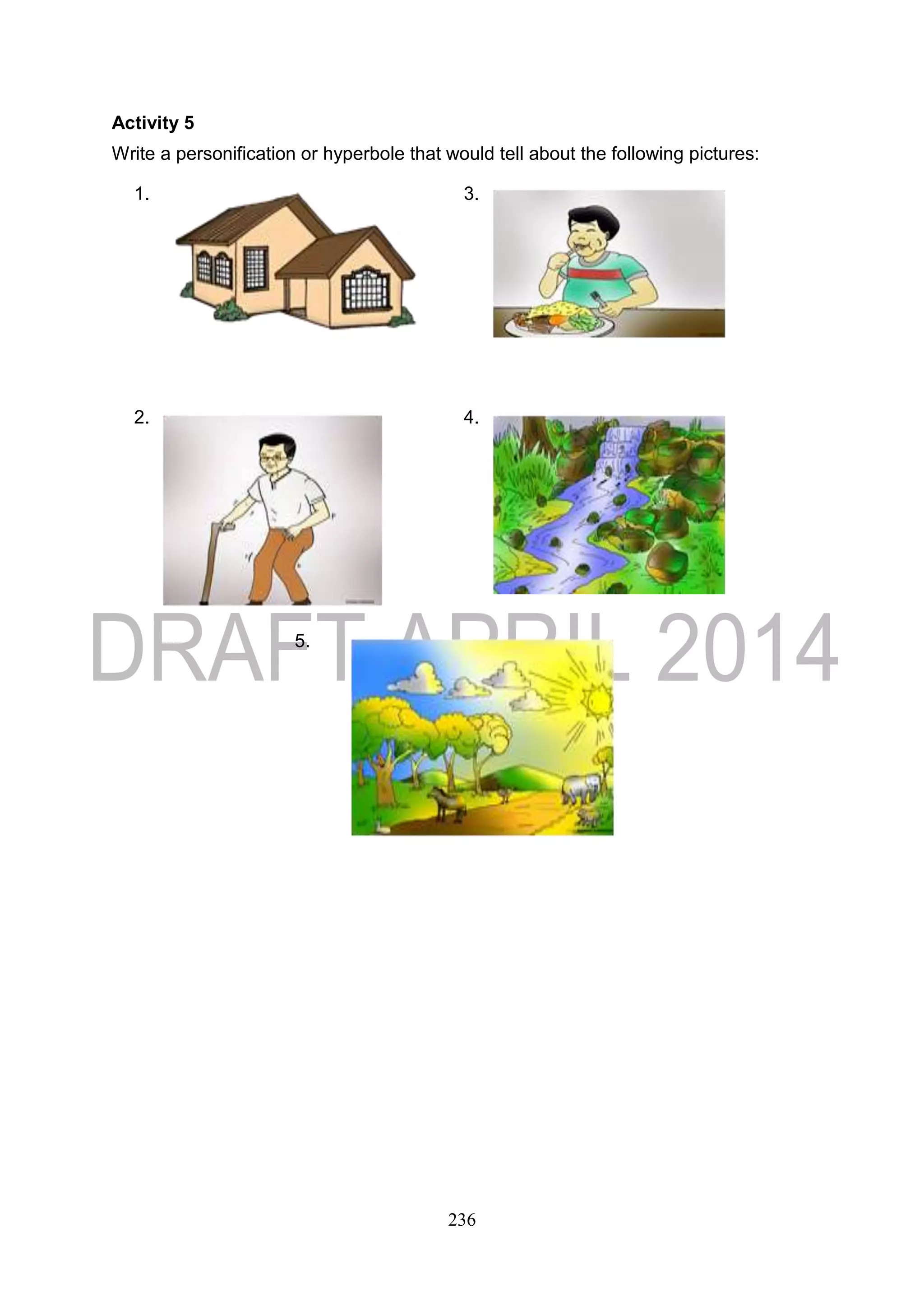 236
Activity 5
Write a personification or hyperbole that would tell about the following pictures:
1. 3.
2. 4.
5.
 