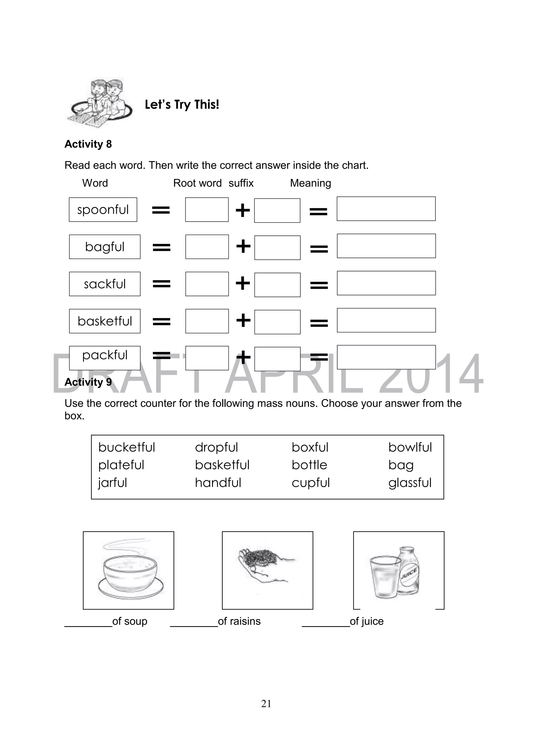 21
Activity 8
Read each word. Then write the correct answer inside the chart.
Word Root word suffix Meaning
Activity 9
Use the correct counter for the following mass nouns. Choose your answer from the
box.
________of soup ________of raisins ________of juice
Let’s Try This!
sackful
spoonful
bagful
basketful
packful
bucketful dropful boxful bowlful
plateful basketful bottle bag
jarful handful cupful glassful
 