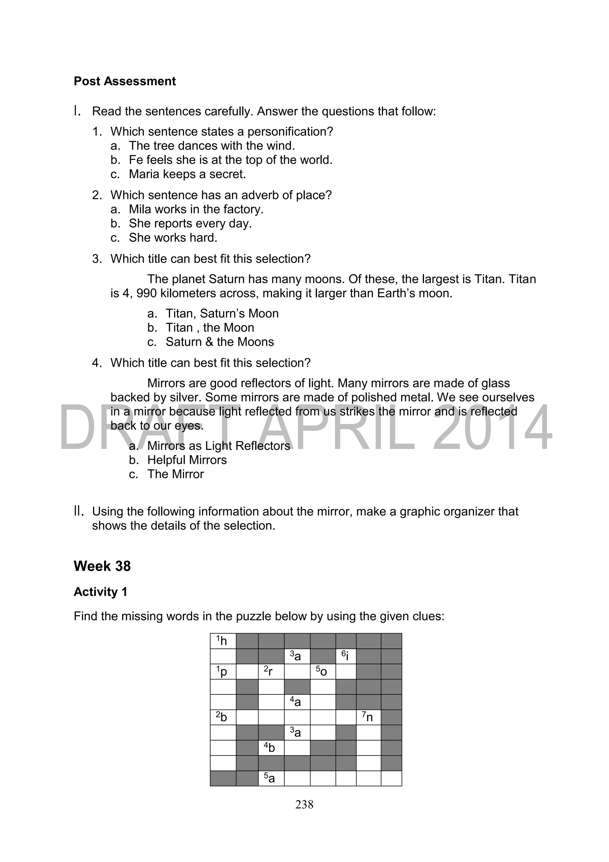 238
Post Assessment
I. Read the sentences carefully. Answer the questions that follow:
1. Which sentence states a personification?
a. The tree dances with the wind.
b. Fe feels she is at the top of the world.
c. Maria keeps a secret.
2. Which sentence has an adverb of place?
a. Mila works in the factory.
b. She reports every day.
c. She works hard.
3. Which title can best fit this selection?
The planet Saturn has many moons. Of these, the largest is Titan. Titan
is 4, 990 kilometers across, making it larger than Earth’s moon.
a. Titan, Saturn’s Moon
b. Titan , the Moon
c. Saturn & the Moons
4. Which title can best fit this selection?
Mirrors are good reflectors of light. Many mirrors are made of glass
backed by silver. Some mirrors are made of polished metal. We see ourselves
in a mirror because light reflected from us strikes the mirror and is reflected
back to our eyes.
a. Mirrors as Light Reflectors
b. Helpful Mirrors
c. The Mirror
II. Using the following information about the mirror, make a graphic organizer that
shows the details of the selection.
Week 38
Activity 1
Find the missing words in the puzzle below by using the given clues:
1h
3a 6i
1p 2r 5o
4a
2b 7n
3a
4b
5a
 