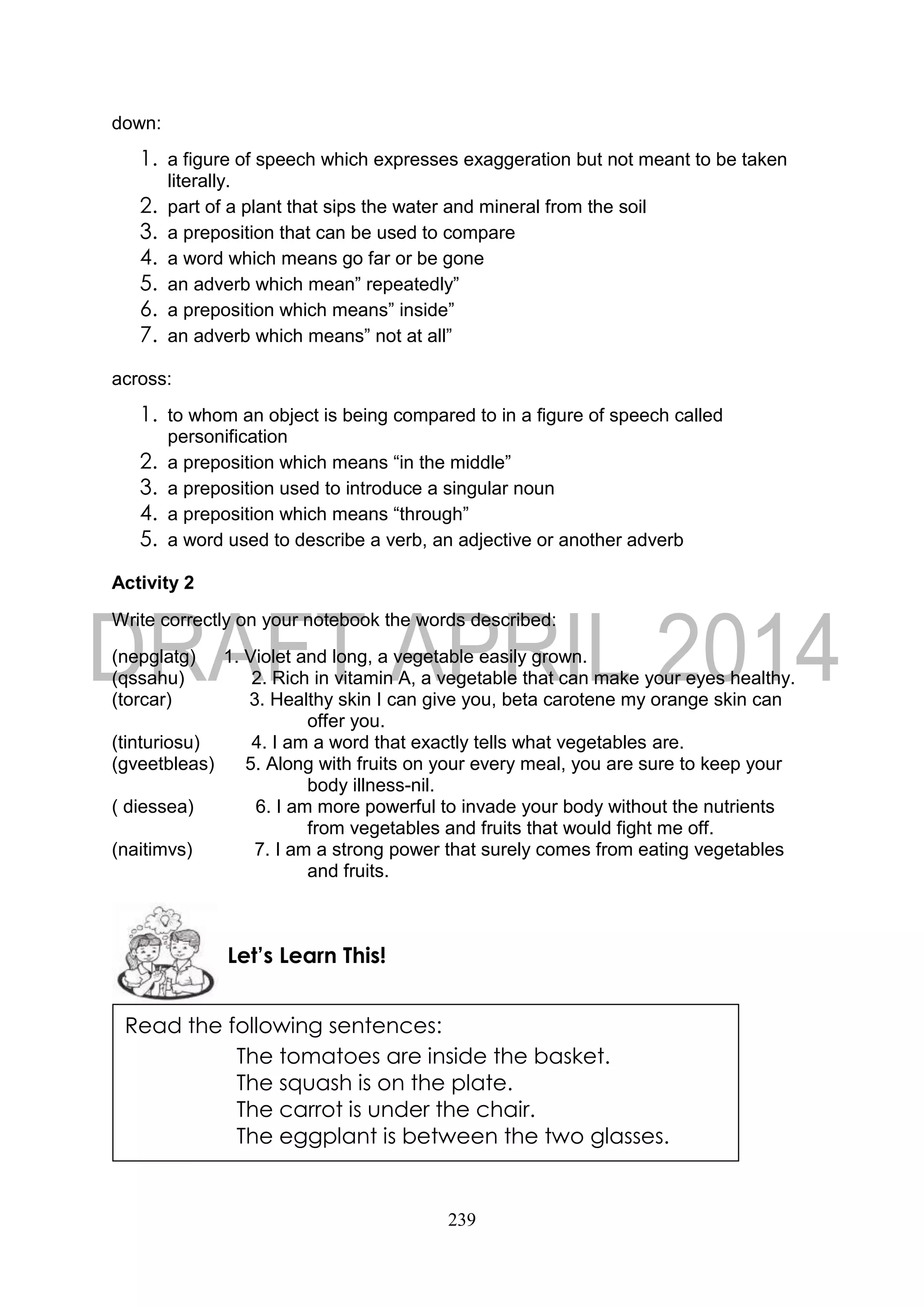 239
down:
1. a figure of speech which expresses exaggeration but not meant to be taken
literally.
2. part of a plant that sips the water and mineral from the soil
3. a preposition that can be used to compare
4. a word which means go far or be gone
5. an adverb which mean” repeatedly”
6. a preposition which means” inside”
7. an adverb which means” not at all”
across:
1. to whom an object is being compared to in a figure of speech called
personification
2. a preposition which means “in the middle”
3. a preposition used to introduce a singular noun
4. a preposition which means “through”
5. a word used to describe a verb, an adjective or another adverb
Activity 2
Write correctly on your notebook the words described:
(nepglatg) 1. Violet and long, a vegetable easily grown.
(qssahu) 2. Rich in vitamin A, a vegetable that can make your eyes healthy.
(torcar) 3. Healthy skin I can give you, beta carotene my orange skin can
offer you.
(tinturiosu) 4. I am a word that exactly tells what vegetables are.
(gveetbleas) 5. Along with fruits on your every meal, you are sure to keep your
body illness-nil.
( diessea) 6. I am more powerful to invade your body without the nutrients
from vegetables and fruits that would fight me off.
(naitimvs) 7. I am a strong power that surely comes from eating vegetables
and fruits.
Let’s Learn This!
Read the following sentences:
The tomatoes are inside the basket.
The squash is on the plate.
The carrot is under the chair.
The eggplant is between the two glasses.
 