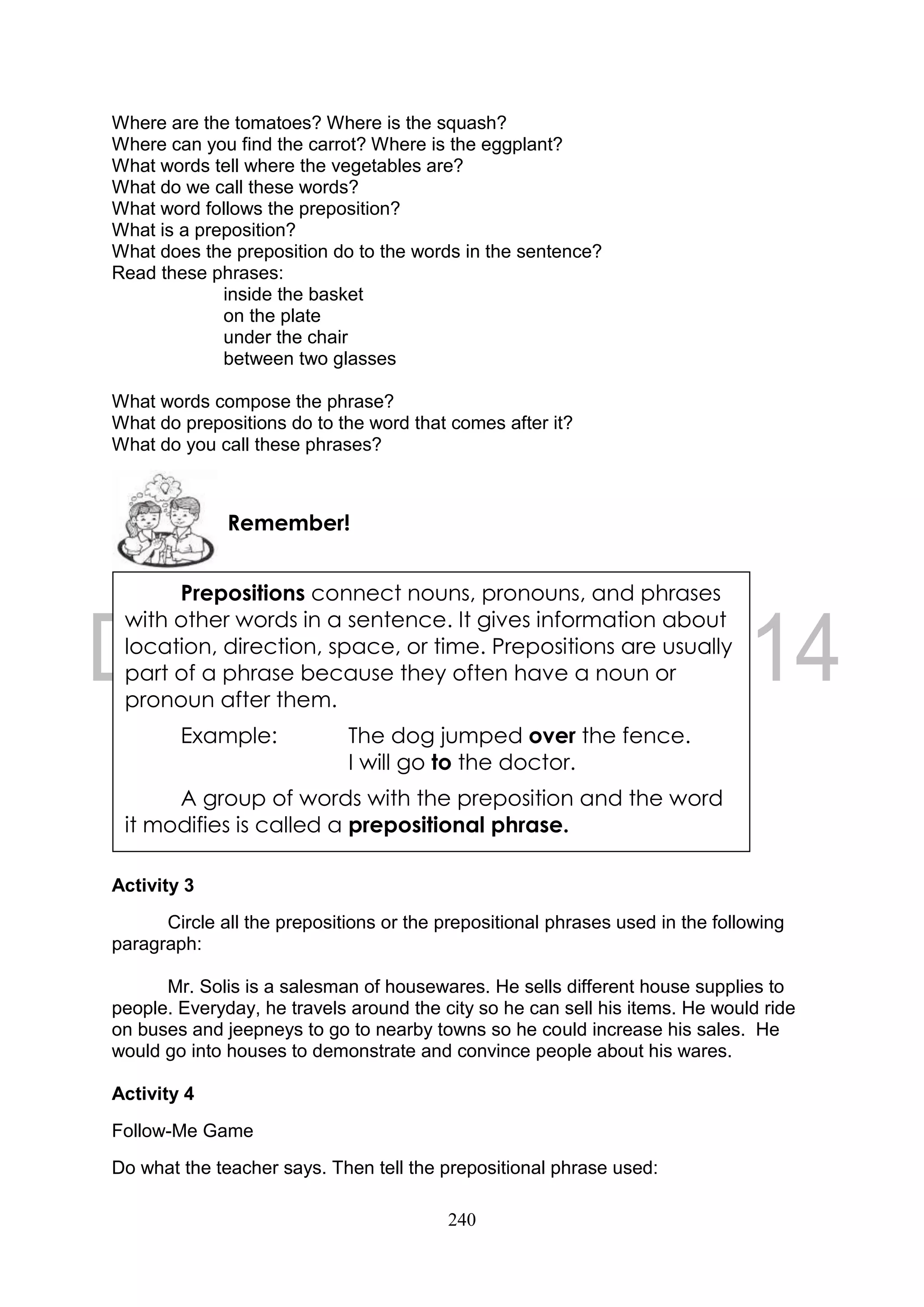 240
Where are the tomatoes? Where is the squash?
Where can you find the carrot? Where is the eggplant?
What words tell where the vegetables are?
What do we call these words?
What word follows the preposition?
What is a preposition?
What does the preposition do to the words in the sentence?
Read these phrases:
inside the basket
on the plate
under the chair
between two glasses
What words compose the phrase?
What do prepositions do to the word that comes after it?
What do you call these phrases?
Activity 3
Circle all the prepositions or the prepositional phrases used in the following
paragraph:
Mr. Solis is a salesman of housewares. He sells different house supplies to
people. Everyday, he travels around the city so he can sell his items. He would ride
on buses and jeepneys to go to nearby towns so he could increase his sales. He
would go into houses to demonstrate and convince people about his wares.
Activity 4
Follow-Me Game
Do what the teacher says. Then tell the prepositional phrase used:
Remember!
Prepositions connect nouns, pronouns, and phrases
with other words in a sentence. It gives information about
location, direction, space, or time. Prepositions are usually
part of a phrase because they often have a noun or
pronoun after them.
Example: The dog jumped over the fence.
I will go to the doctor.
A group of words with the preposition and the word
it modifies is called a prepositional phrase.
 