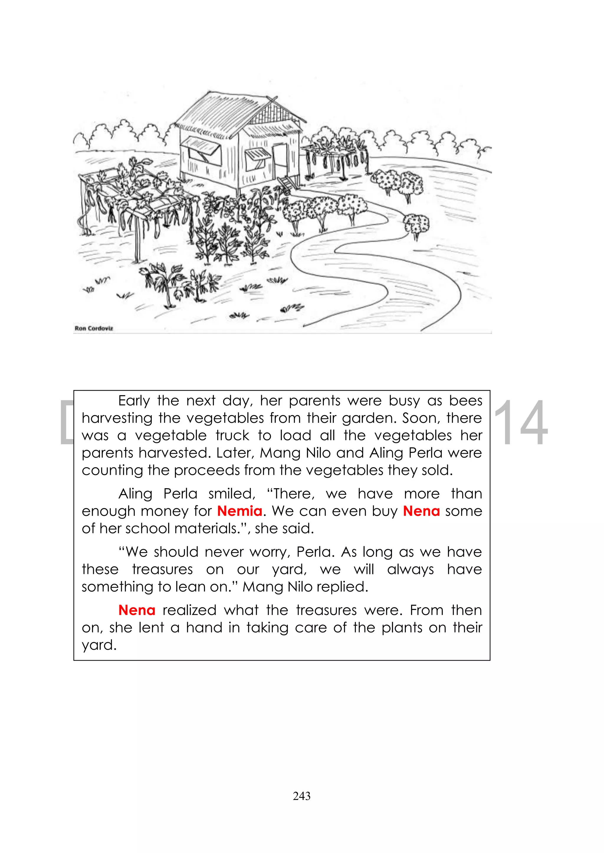 243
Early the next day, her parents were busy as bees
harvesting the vegetables from their garden. Soon, there
was a vegetable truck to load all the vegetables her
parents harvested. Later, Mang Nilo and Aling Perla were
counting the proceeds from the vegetables they sold.
Aling Perla smiled, “There, we have more than
enough money for Nemia. We can even buy Nena some
of her school materials.”, she said.
“We should never worry, Perla. As long as we have
these treasures on our yard, we will always have
something to lean on.” Mang Nilo replied.
Nena realized what the treasures were. From then
on, she lent a hand in taking care of the plants on their
yard.
 