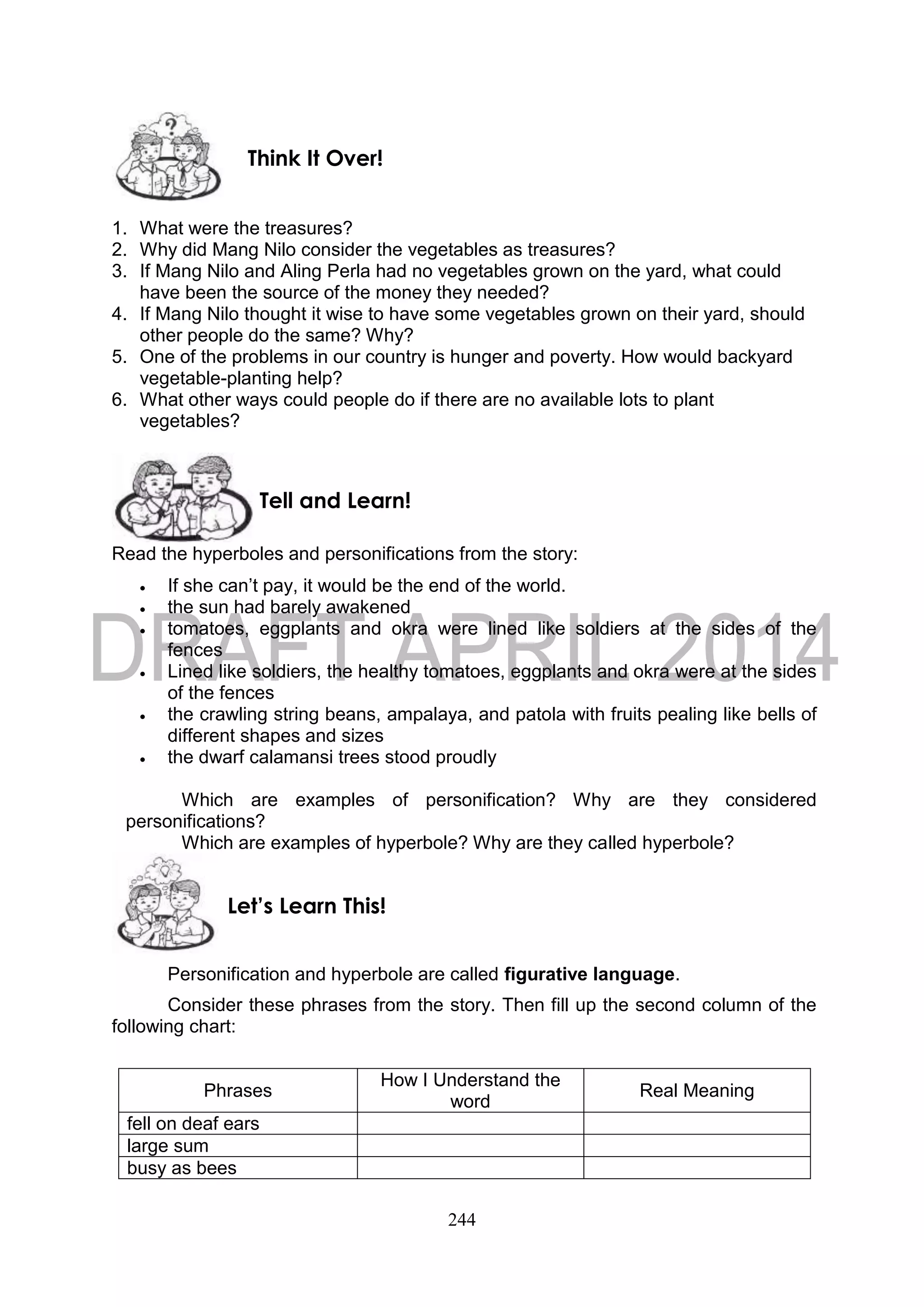 244
1. What were the treasures?
2. Why did Mang Nilo consider the vegetables as treasures?
3. If Mang Nilo and Aling Perla had no vegetables grown on the yard, what could
have been the source of the money they needed?
4. If Mang Nilo thought it wise to have some vegetables grown on their yard, should
other people do the same? Why?
5. One of the problems in our country is hunger and poverty. How would backyard
vegetable-planting help?
6. What other ways could people do if there are no available lots to plant
vegetables?
Read the hyperboles and personifications from the story:
 If she can’t pay, it would be the end of the world.
 the sun had barely awakened
 tomatoes, eggplants and okra were lined like soldiers at the sides of the
fences
 Lined like soldiers, the healthy tomatoes, eggplants and okra were at the sides
of the fences
 the crawling string beans, ampalaya, and patola with fruits pealing like bells of
different shapes and sizes
 the dwarf calamansi trees stood proudly
Which are examples of personification? Why are they considered
personifications?
Which are examples of hyperbole? Why are they called hyperbole?
Personification and hyperbole are called figurative language.
Consider these phrases from the story. Then fill up the second column of the
following chart:
Phrases
How I Understand the
word
Real Meaning
fell on deaf ears
large sum
busy as bees
Let’s Learn This!
Tell and Learn!
Think It Over!
 