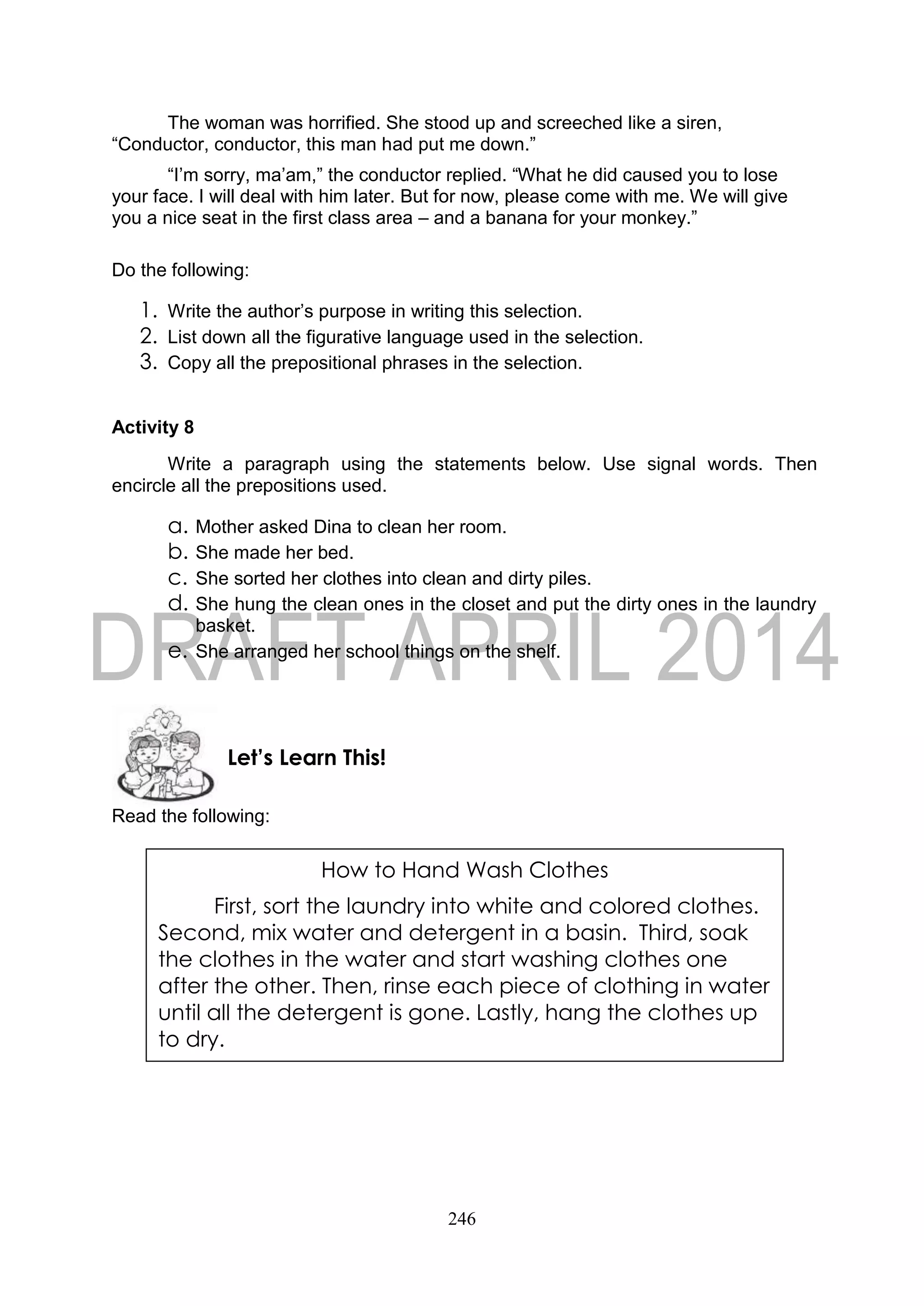 246
The woman was horrified. She stood up and screeched like a siren,
“Conductor, conductor, this man had put me down.”
“I’m sorry, ma’am,” the conductor replied. “What he did caused you to lose
your face. I will deal with him later. But for now, please come with me. We will give
you a nice seat in the first class area – and a banana for your monkey.”
Do the following:
1. Write the author’s purpose in writing this selection.
2. List down all the figurative language used in the selection.
3. Copy all the prepositional phrases in the selection.
Activity 8
Write a paragraph using the statements below. Use signal words. Then
encircle all the prepositions used.
a. Mother asked Dina to clean her room.
b. She made her bed.
c. She sorted her clothes into clean and dirty piles.
d. She hung the clean ones in the closet and put the dirty ones in the laundry
basket.
e. She arranged her school things on the shelf.
Read the following:
Let’s Learn This!
How to Hand Wash Clothes
First, sort the laundry into white and colored clothes.
Second, mix water and detergent in a basin. Third, soak
the clothes in the water and start washing clothes one
after the other. Then, rinse each piece of clothing in water
until all the detergent is gone. Lastly, hang the clothes up
to dry.
 