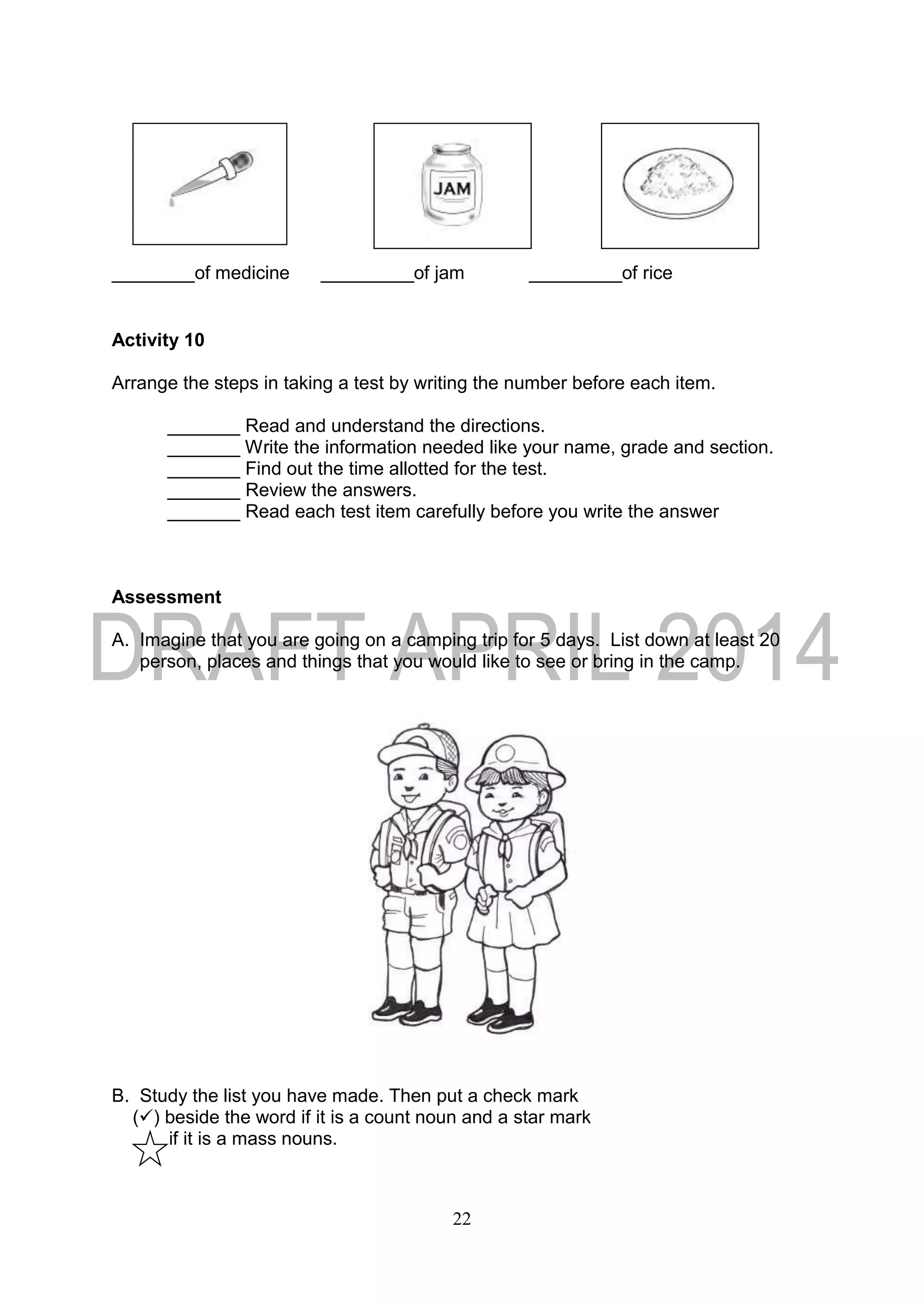 22
________of medicine _________of jam _________of rice
Activity 10
Arrange the steps in taking a test by writing the number before each item.
_______ Read and understand the directions.
_______ Write the information needed like your name, grade and section.
_______ Find out the time allotted for the test.
_______ Review the answers.
_______ Read each test item carefully before you write the answer
Assessment
A. Imagine that you are going on a camping trip for 5 days. List down at least 20
person, places and things that you would like to see or bring in the camp.
B. Study the list you have made. Then put a check mark
() beside the word if it is a count noun and a star mark
if it is a mass nouns.
 