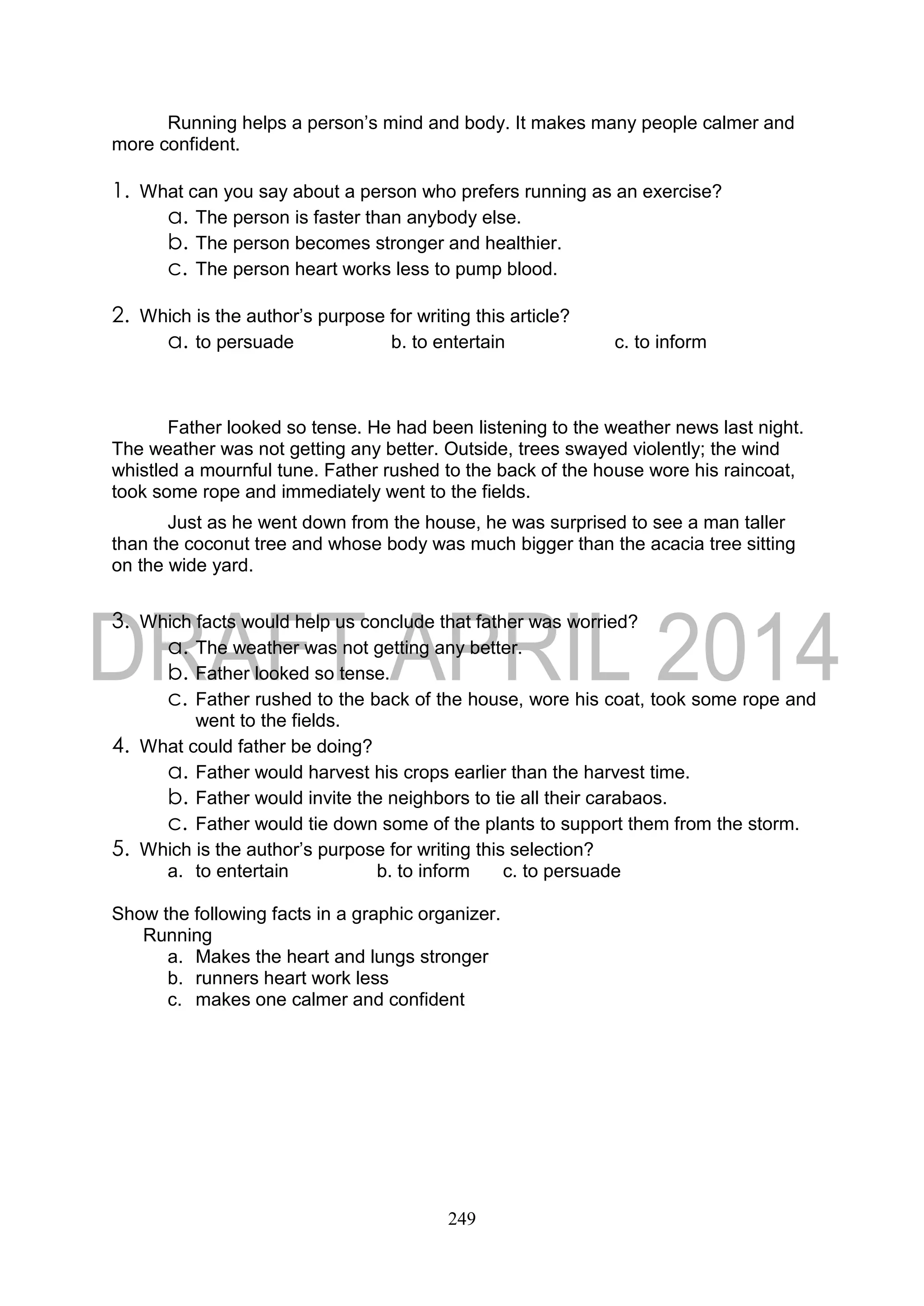 249
Running helps a person’s mind and body. It makes many people calmer and
more confident.
1. What can you say about a person who prefers running as an exercise?
a. The person is faster than anybody else.
b. The person becomes stronger and healthier.
c. The person heart works less to pump blood.
2. Which is the author’s purpose for writing this article?
a. to persuade b. to entertain c. to inform
Father looked so tense. He had been listening to the weather news last night.
The weather was not getting any better. Outside, trees swayed violently; the wind
whistled a mournful tune. Father rushed to the back of the house wore his raincoat,
took some rope and immediately went to the fields.
Just as he went down from the house, he was surprised to see a man taller
than the coconut tree and whose body was much bigger than the acacia tree sitting
on the wide yard.
3. Which facts would help us conclude that father was worried?
a. The weather was not getting any better.
b. Father looked so tense.
c. Father rushed to the back of the house, wore his coat, took some rope and
went to the fields.
4. What could father be doing?
a. Father would harvest his crops earlier than the harvest time.
b. Father would invite the neighbors to tie all their carabaos.
c. Father would tie down some of the plants to support them from the storm.
5. Which is the author’s purpose for writing this selection?
a. to entertain b. to inform c. to persuade
Show the following facts in a graphic organizer.
Running
a. Makes the heart and lungs stronger
b. runners heart work less
c. makes one calmer and confident
 