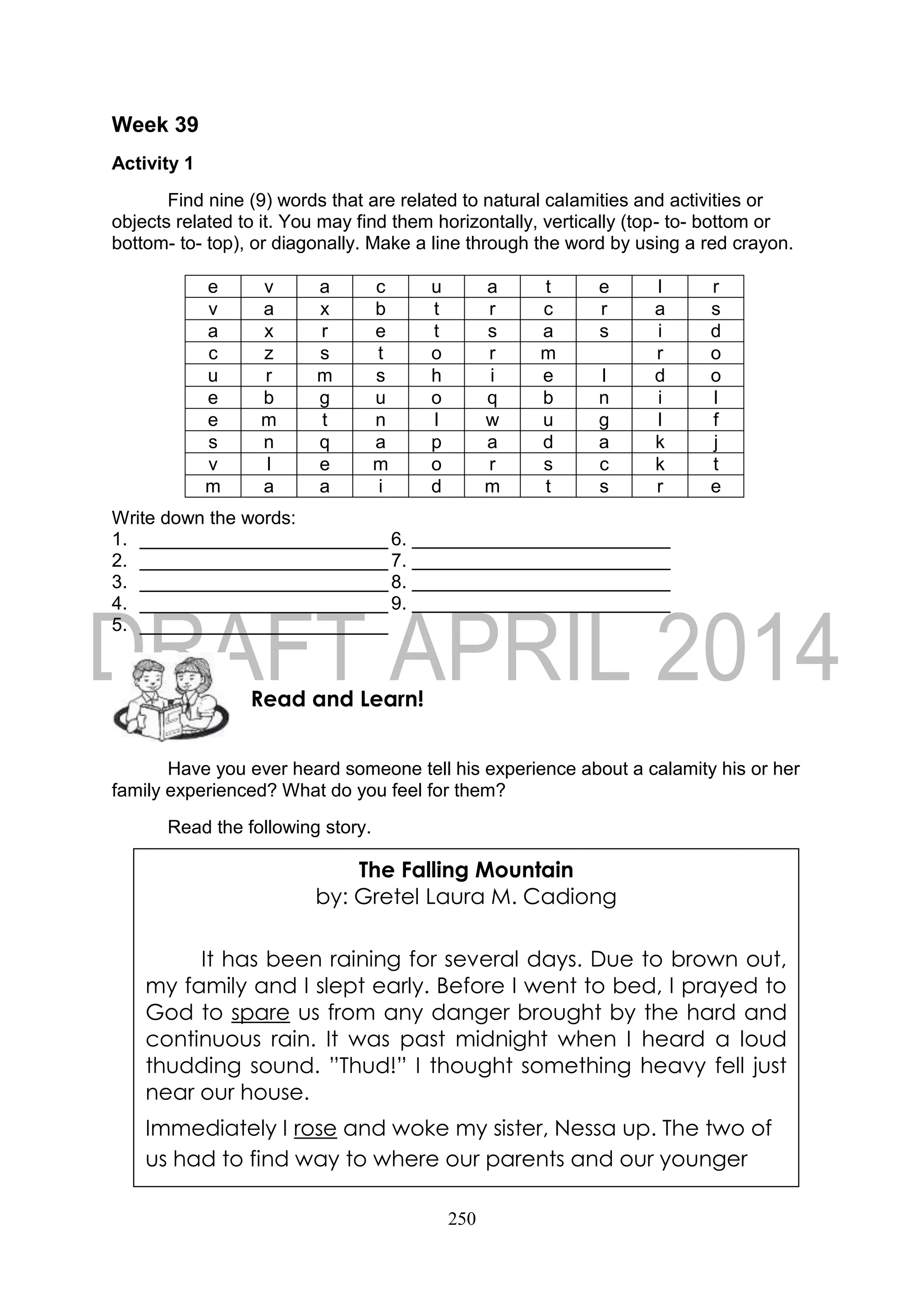 250
Week 39
Activity 1
Find nine (9) words that are related to natural calamities and activities or
objects related to it. You may find them horizontally, vertically (top- to- bottom or
bottom- to- top), or diagonally. Make a line through the word by using a red crayon.
e v a c u a t e l r
v a x b t r c r a s
a x r e t s a s i d
c z s t o r m r o
u r m s h i e l d o
e b g u o q b n i l
e m t n l w u g l f
s n q a p a d a k j
v l e m o r s c k t
m a a i d m t s r e
Write down the words:
1. ________________________ 6.
2. ________________________ 7.
3. ________________________8.
4. ________________________ 9.
5. ________________________
Have you ever heard someone tell his experience about a calamity his or her
family experienced? What do you feel for them?
Read the following story.
Read and Learn!
The Falling Mountain
by: Gretel Laura M. Cadiong
It has been raining for several days. Due to brown out,
my family and I slept early. Before I went to bed, I prayed to
God to spare us from any danger brought by the hard and
continuous rain. It was past midnight when I heard a loud
thudding sound. ”Thud!” I thought something heavy fell just
near our house.
Immediately I rose and woke my sister, Nessa up. The two of
us had to find way to where our parents and our younger
 