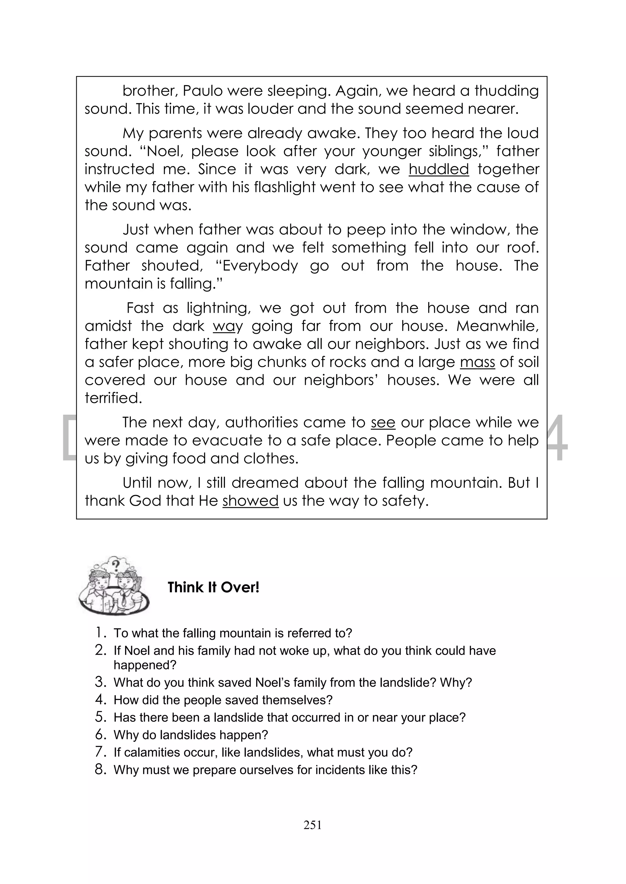 251
1. To what the falling mountain is referred to?
2. If Noel and his family had not woke up, what do you think could have
happened?
3. What do you think saved Noel’s family from the landslide? Why?
4. How did the people saved themselves?
5. Has there been a landslide that occurred in or near your place?
6. Why do landslides happen?
7. If calamities occur, like landslides, what must you do?
8. Why must we prepare ourselves for incidents like this?
Think It Over!
brother, Paulo were sleeping. Again, we heard a thudding
sound. This time, it was louder and the sound seemed nearer.
My parents were already awake. They too heard the loud
sound. “Noel, please look after your younger siblings,” father
instructed me. Since it was very dark, we huddled together
while my father with his flashlight went to see what the cause of
the sound was.
Just when father was about to peep into the window, the
sound came again and we felt something fell into our roof.
Father shouted, “Everybody go out from the house. The
mountain is falling.”
Fast as lightning, we got out from the house and ran
amidst the dark way going far from our house. Meanwhile,
father kept shouting to awake all our neighbors. Just as we find
a safer place, more big chunks of rocks and a large mass of soil
covered our house and our neighbors’ houses. We were all
terrified.
The next day, authorities came to see our place while we
were made to evacuate to a safe place. People came to help
us by giving food and clothes.
Until now, I still dreamed about the falling mountain. But I
thank God that He showed us the way to safety.
 