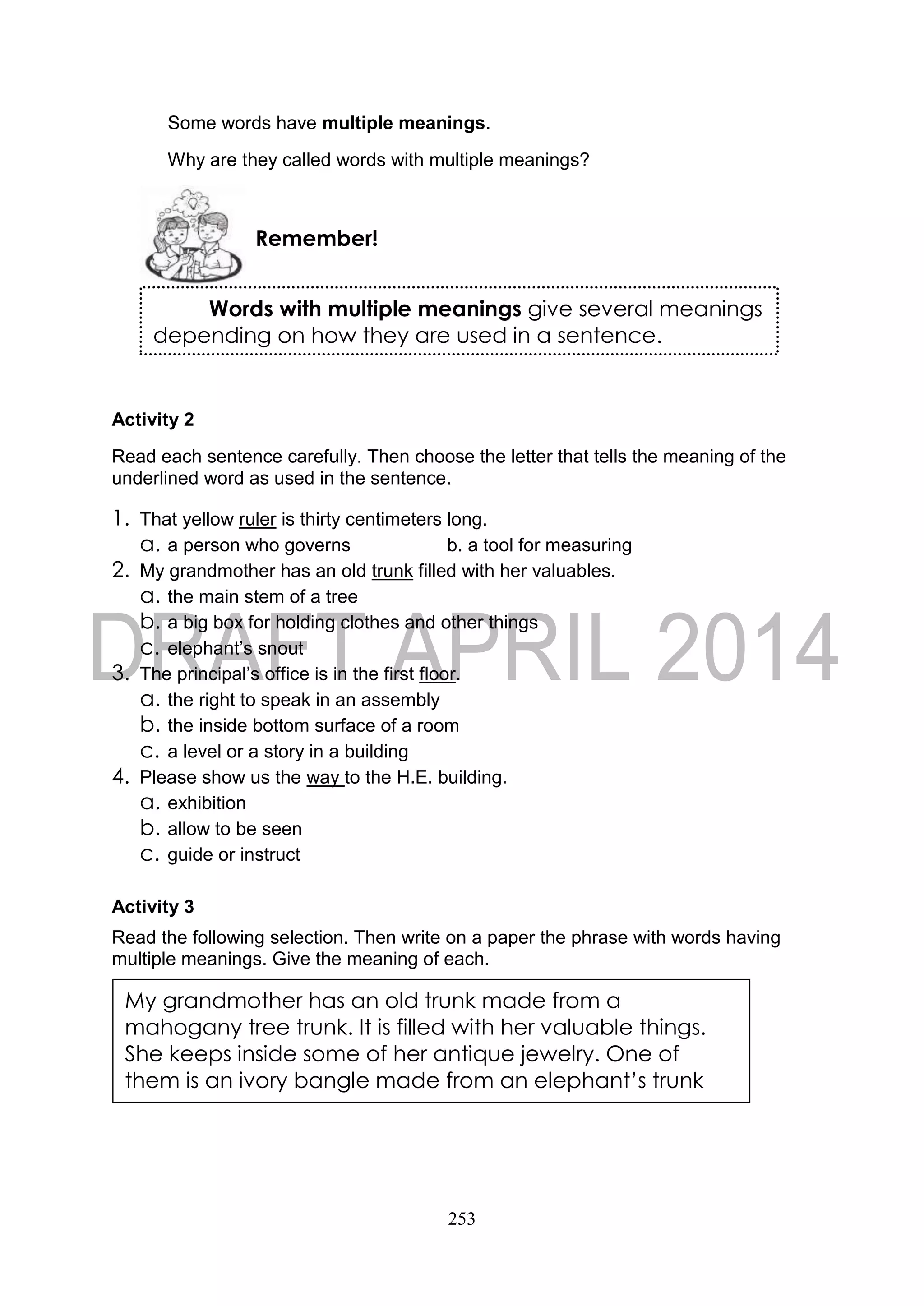 253
Some words have multiple meanings.
Why are they called words with multiple meanings?
Activity 2
Read each sentence carefully. Then choose the letter that tells the meaning of the
underlined word as used in the sentence.
1. That yellow ruler is thirty centimeters long.
a. a person who governs b. a tool for measuring
2. My grandmother has an old trunk filled with her valuables.
a. the main stem of a tree
b. a big box for holding clothes and other things
c. elephant’s snout
3. The principal’s office is in the first floor.
a. the right to speak in an assembly
b. the inside bottom surface of a room
c. a level or a story in a building
4. Please show us the way to the H.E. building.
a. exhibition
b. allow to be seen
c. guide or instruct
Activity 3
Read the following selection. Then write on a paper the phrase with words having
multiple meanings. Give the meaning of each.
Remember!
Words with multiple meanings give several meanings
depending on how they are used in a sentence.
My grandmother has an old trunk made from a
mahogany tree trunk. It is filled with her valuable things.
She keeps inside some of her antique jewelry. One of
them is an ivory bangle made from an elephant’s trunk
 