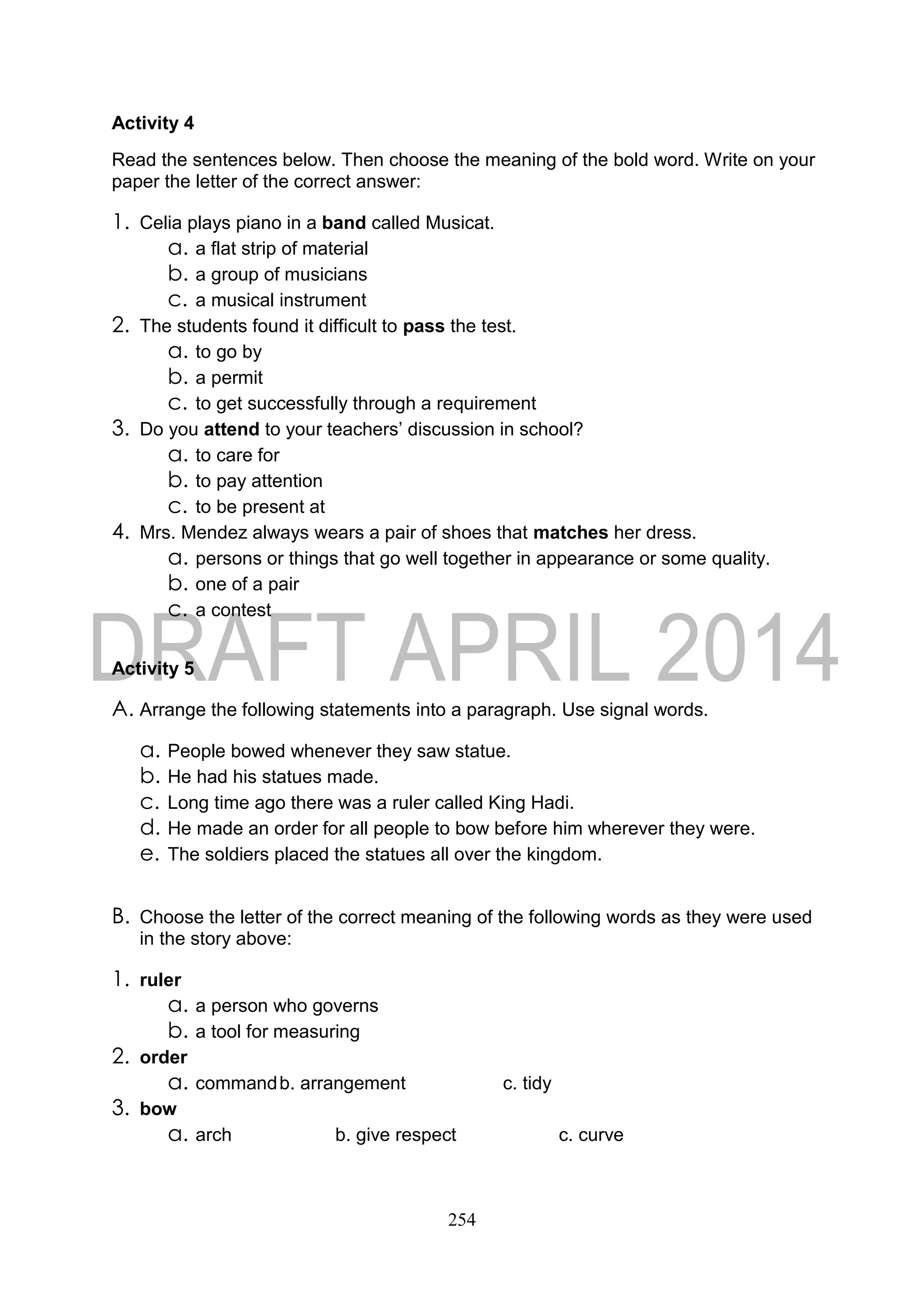 254
Activity 4
Read the sentences below. Then choose the meaning of the bold word. Write on your
paper the letter of the correct answer:
1. Celia plays piano in a band called Musicat.
a. a flat strip of material
b. a group of musicians
c. a musical instrument
2. The students found it difficult to pass the test.
a. to go by
b. a permit
c. to get successfully through a requirement
3. Do you attend to your teachers’ discussion in school?
a. to care for
b. to pay attention
c. to be present at
4. Mrs. Mendez always wears a pair of shoes that matches her dress.
a. persons or things that go well together in appearance or some quality.
b. one of a pair
c. a contest
Activity 5
A. Arrange the following statements into a paragraph. Use signal words.
a. People bowed whenever they saw statue.
b. He had his statues made.
c. Long time ago there was a ruler called King Hadi.
d. He made an order for all people to bow before him wherever they were.
e. The soldiers placed the statues all over the kingdom.
B. Choose the letter of the correct meaning of the following words as they were used
in the story above:
1. ruler
a. a person who governs
b. a tool for measuring
2. order
a. commandb. arrangement c. tidy
3. bow
a. arch b. give respect c. curve
 
