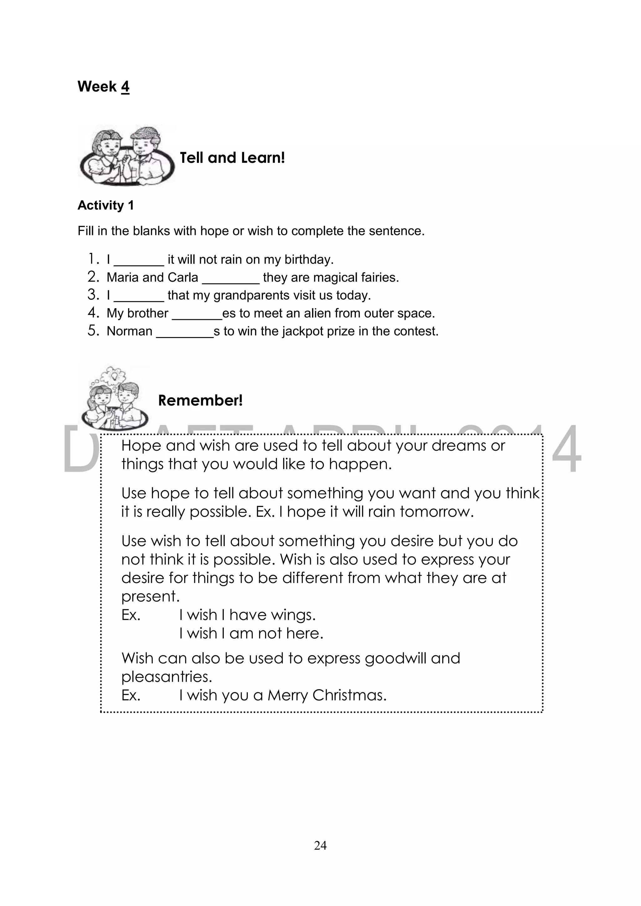 24
Week 4
Activity 1
Fill in the blanks with hope or wish to complete the sentence.
1. I _______ it will not rain on my birthday.
2. Maria and Carla ________ they are magical fairies.
3. I _______ that my grandparents visit us today.
4. My brother _______es to meet an alien from outer space.
5. Norman ________s to win the jackpot prize in the contest.
Remember!
Tell and Learn!
Hope and wish are used to tell about your dreams or
things that you would like to happen.
Use hope to tell about something you want and you think
it is really possible. Ex. I hope it will rain tomorrow.
Use wish to tell about something you desire but you do
not think it is possible. Wish is also used to express your
desire for things to be different from what they are at
present.
Ex. I wish I have wings.
I wish I am not here.
Wish can also be used to express goodwill and
pleasantries.
Ex. I wish you a Merry Christmas.
 