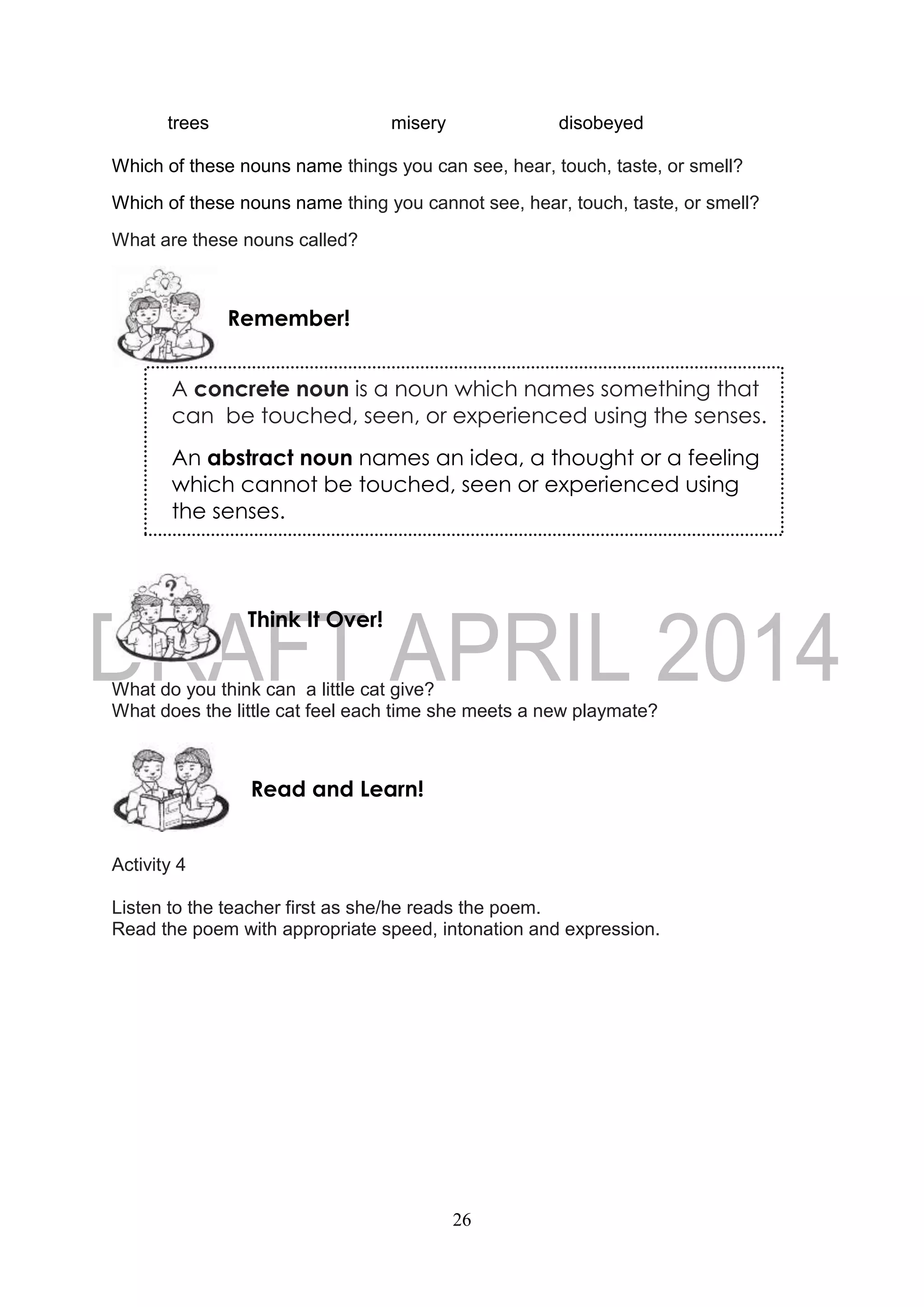 26
trees misery disobeyed
Which of these nouns name things you can see, hear, touch, taste, or smell?
Which of these nouns name thing you cannot see, hear, touch, taste, or smell?
What are these nouns called?
What do you think can a little cat give?
What does the little cat feel each time she meets a new playmate?
Activity 4
Listen to the teacher first as she/he reads the poem.
Read the poem with appropriate speed, intonation and expression.
Read and Learn!
Think It Over!
Remember!
A concrete noun is a noun which names something that
can be touched, seen, or experienced using the senses.
An abstract noun names an idea, a thought or a feeling
which cannot be touched, seen or experienced using
the senses.
 
