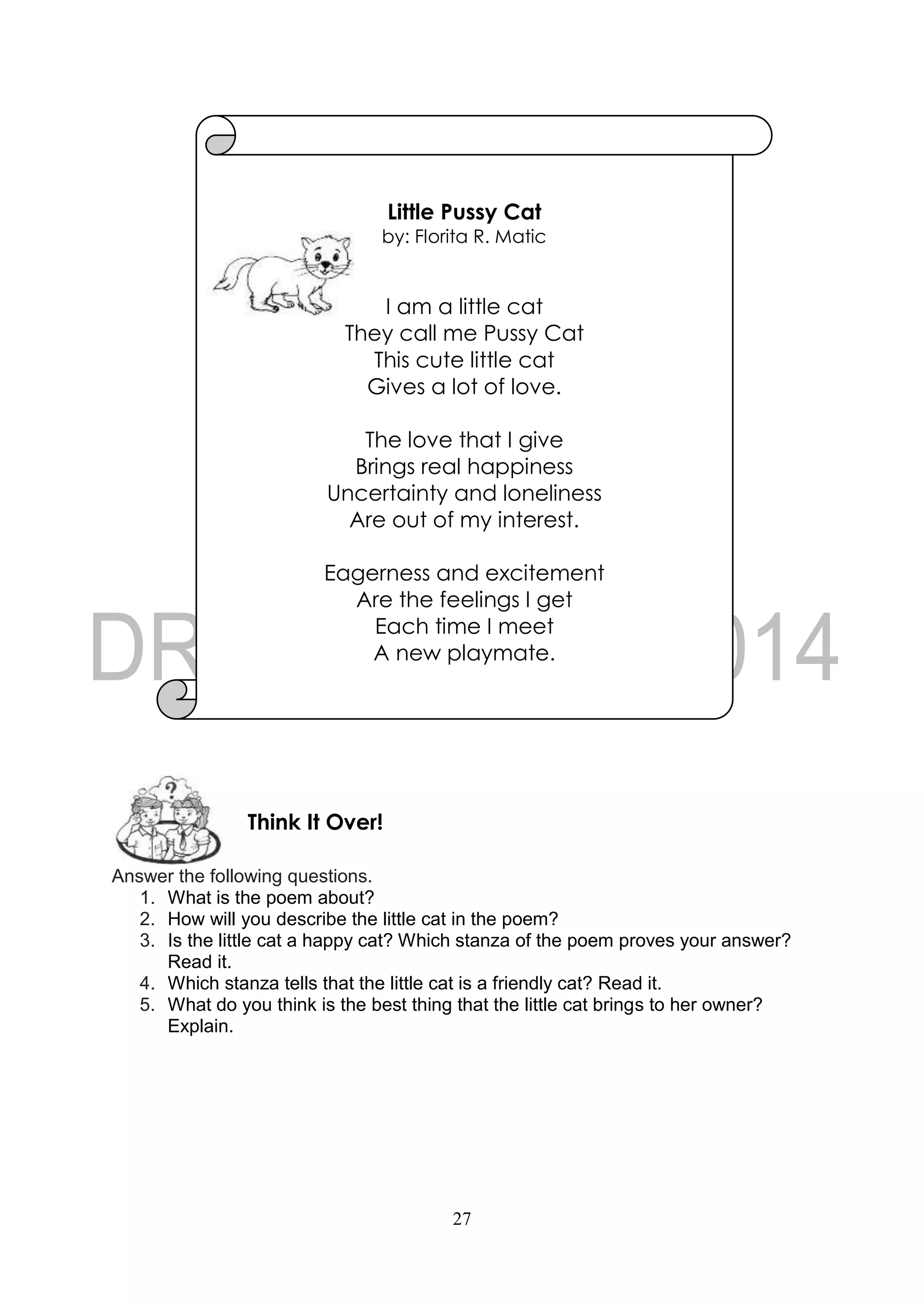 27
Answer the following questions.
1. What is the poem about?
2. How will you describe the little cat in the poem?
3. Is the little cat a happy cat? Which stanza of the poem proves your answer?
Read it.
4. Which stanza tells that the little cat is a friendly cat? Read it.
5. What do you think is the best thing that the little cat brings to her owner?
Explain.
Think It Over!
Little Pussy Cat
by: Florita R. Matic
I am a little cat
They call me Pussy Cat
This cute little cat
Gives a lot of love.
The love that I give
Brings real happiness
Uncertainty and loneliness
Are out of my interest.
Eagerness and excitement
Are the feelings I get
Each time I meet
A new playmate.
 