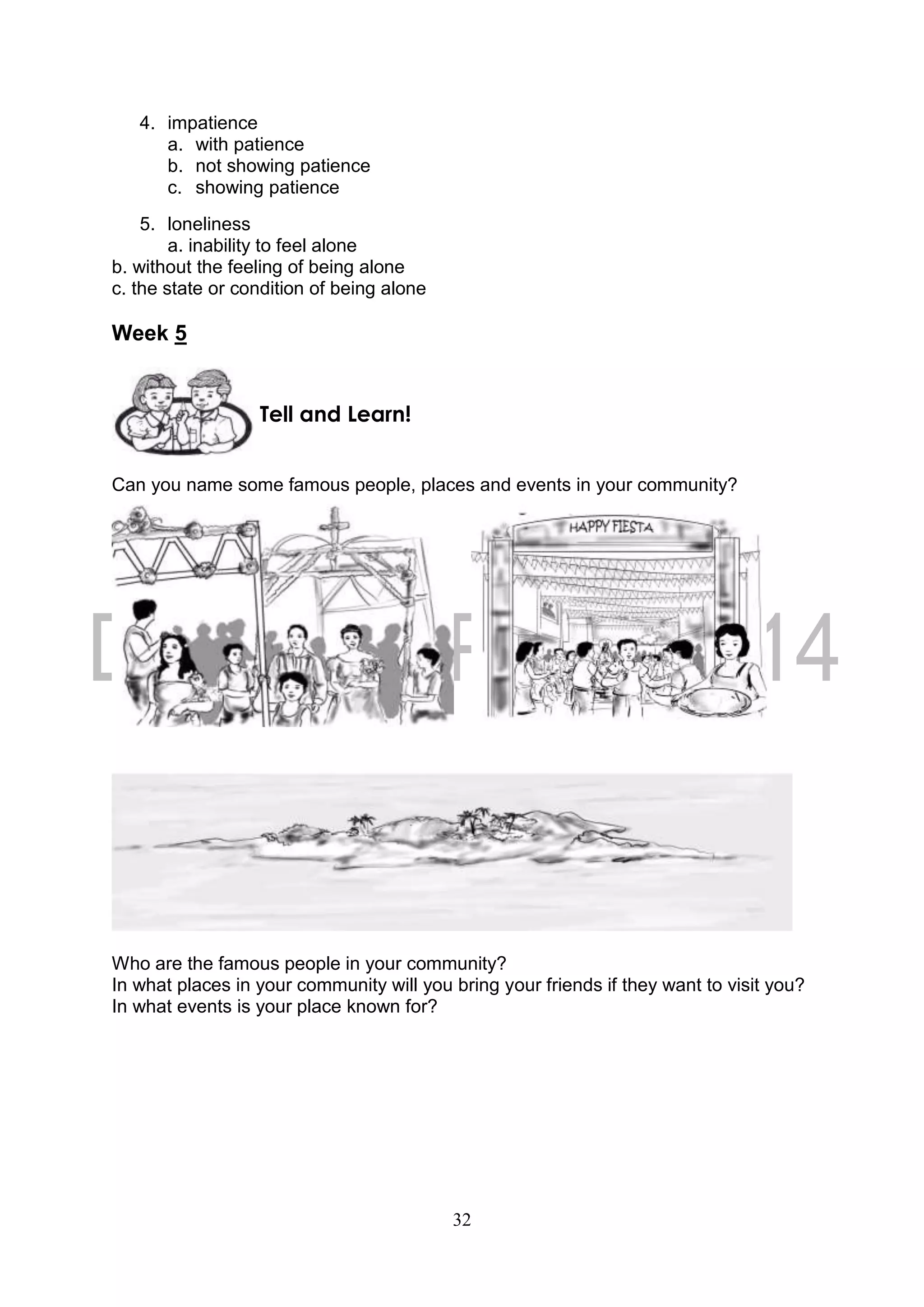 32
4. impatience
a. with patience
b. not showing patience
c. showing patience
5. loneliness
a. inability to feel alone
b. without the feeling of being alone
c. the state or condition of being alone
Week 5
Can you name some famous people, places and events in your community?
Who are the famous people in your community?
In what places in your community will you bring your friends if they want to visit you?
In what events is your place known for?
Tell and Learn!
 