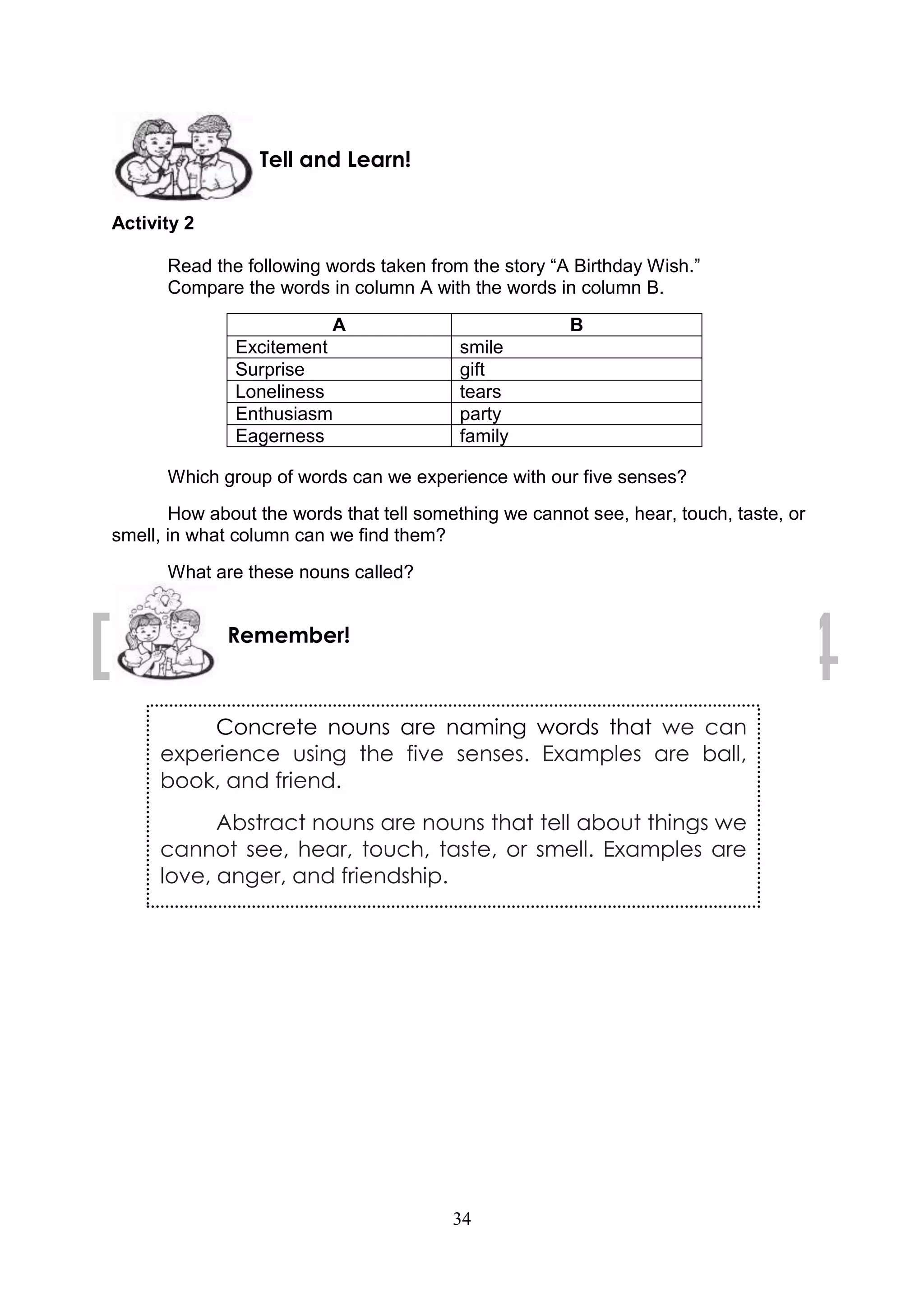 34
Activity 2
Read the following words taken from the story “A Birthday Wish.”
Compare the words in column A with the words in column B.
A B
Excitement smile
Surprise gift
Loneliness tears
Enthusiasm party
Eagerness family
Which group of words can we experience with our five senses?
How about the words that tell something we cannot see, hear, touch, taste, or
smell, in what column can we find them?
What are these nouns called?
Concrete nouns are naming words that we can
experience using the five senses. Examples are ball,
book, and friend.
Abstract nouns are nouns that tell about things we
cannot see, hear, touch, taste, or smell. Examples are
love, anger, and friendship.
Remember!
Tell and Learn!
 
