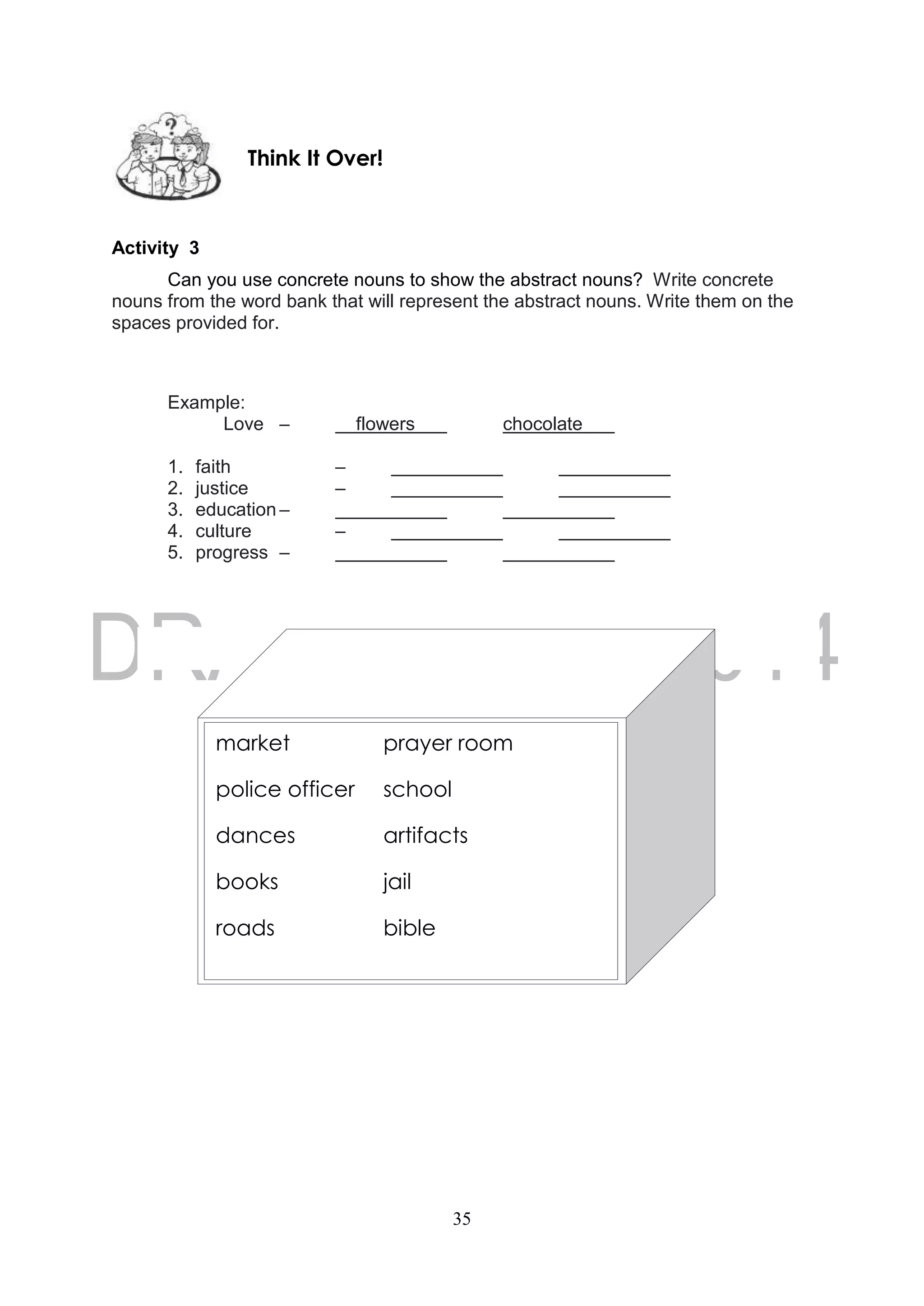 35
Activity 3
Can you use concrete nouns to show the abstract nouns? Write concrete
nouns from the word bank that will represent the abstract nouns. Write them on the
spaces provided for.
Example:
Love – flowers chocolate
1. faith –
2. justice –
3. education –
4. culture –
5. progress –
Think It Over!
market prayer room
police officer school
dances artifacts
books jail
roads bible
 