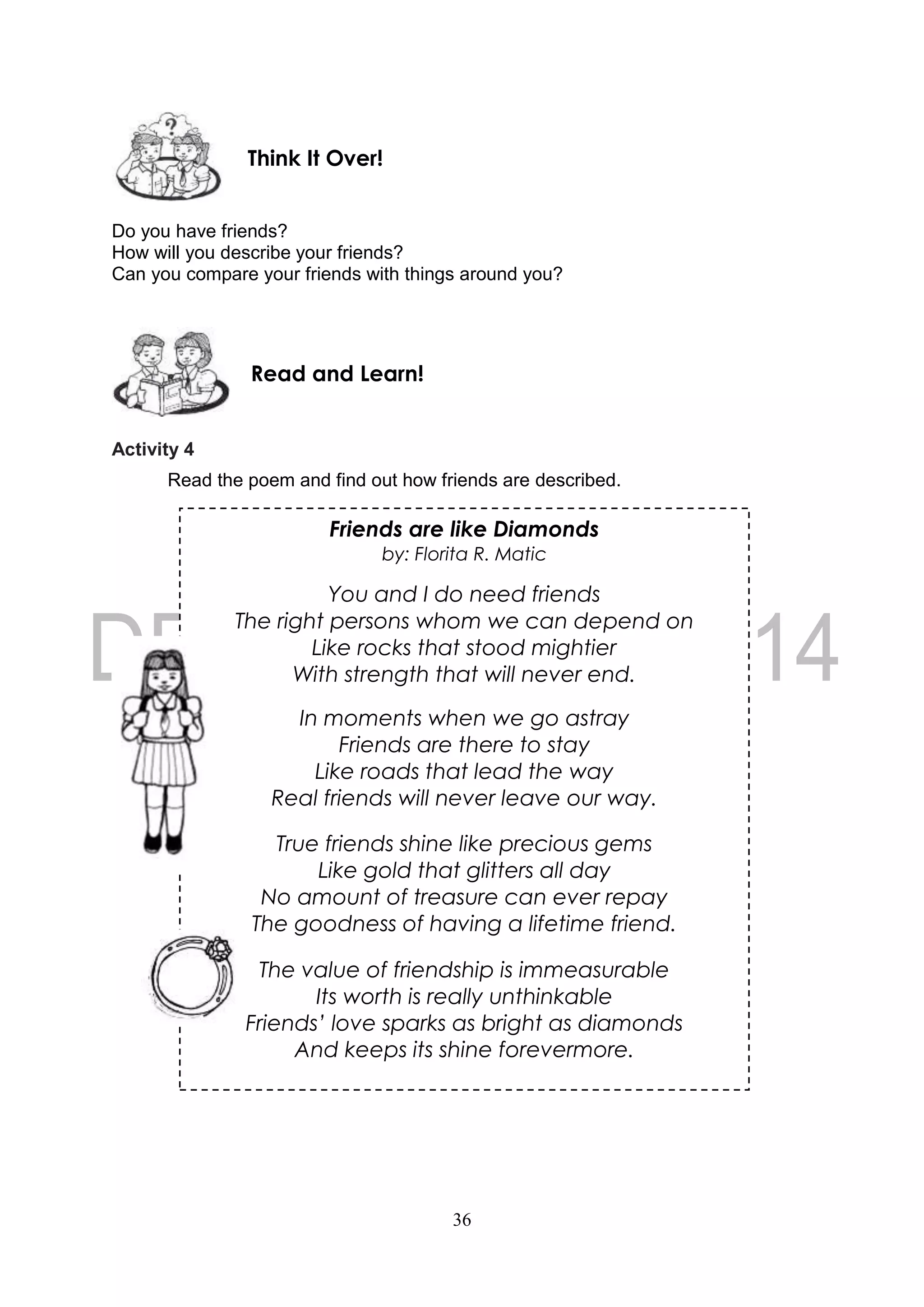 36
Friends are like Diamonds
by: Florita R. Matic
You and I do need friends
The right persons whom we can depend on
Like rocks that stood mightier
With strength that will never end.
In moments when we go astray
Friends are there to stay
Like roads that lead the way
Real friends will never leave our way.
True friends shine like precious gems
Like gold that glitters all day
No amount of treasure can ever repay
The goodness of having a lifetime friend.
The value of friendship is immeasurable
Its worth is really unthinkable
Friends’ love sparks as bright as diamonds
And keeps its shine forevermore.
Do you have friends?
How will you describe your friends?
Can you compare your friends with things around you?
Activity 4
Read the poem and find out how friends are described.
Read and Learn!
Think It Over!
 
