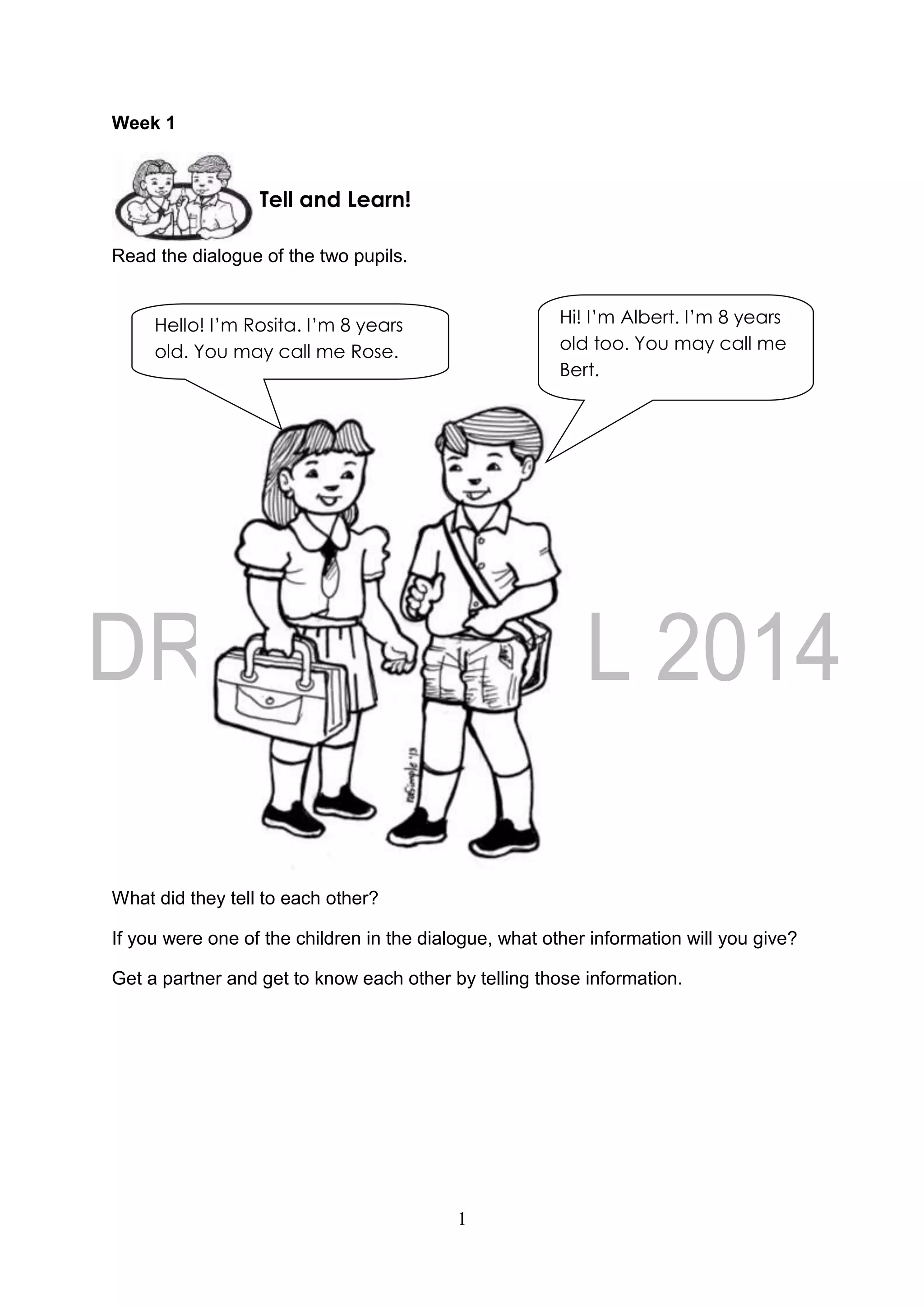 1
Week 1
Read the dialogue of the two pupils.
What did they tell to each other?
If you were one of the children in the dialogue, what other information will you give?
Get a partner and get to know each other by telling those information.
Tell and Learn!
Hello! I’m Rosita. I’m 8 years
old. You may call me Rose.
Hi! I’m Albert. I’m 8 years
old too. You may call me
Bert.
 