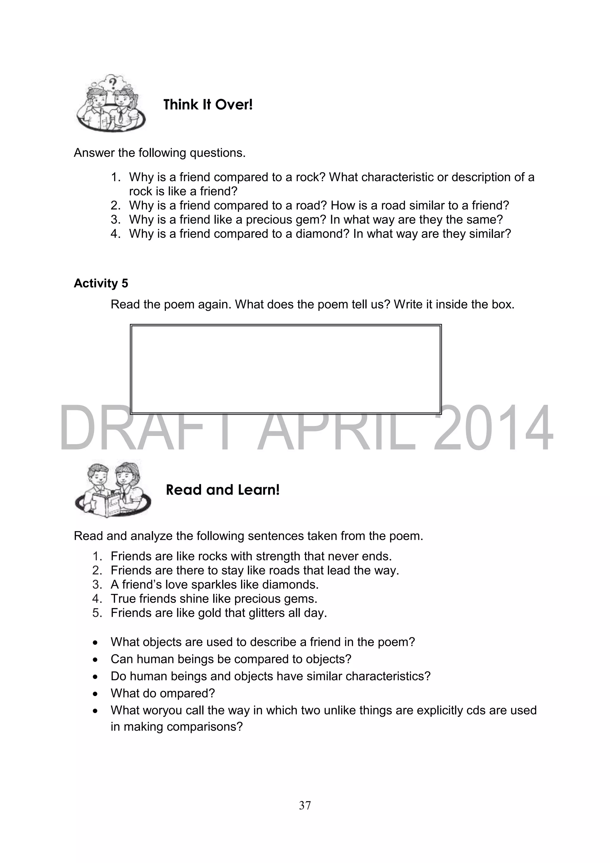 37
Answer the following questions.
1. Why is a friend compared to a rock? What characteristic or description of a
rock is like a friend?
2. Why is a friend compared to a road? How is a road similar to a friend?
3. Why is a friend like a precious gem? In what way are they the same?
4. Why is a friend compared to a diamond? In what way are they similar?
Activity 5
Read the poem again. What does the poem tell us? Write it inside the box.
Read and analyze the following sentences taken from the poem.
1. Friends are like rocks with strength that never ends.
2. Friends are there to stay like roads that lead the way.
3. A friend’s love sparkles like diamonds.
4. True friends shine like precious gems.
5. Friends are like gold that glitters all day.
 What objects are used to describe a friend in the poem?
 Can human beings be compared to objects?
 Do human beings and objects have similar characteristics?
 What do ompared?
 What woryou call the way in which two unlike things are explicitly cds are used
in making comparisons?
Read and Learn!
Think It Over!
 