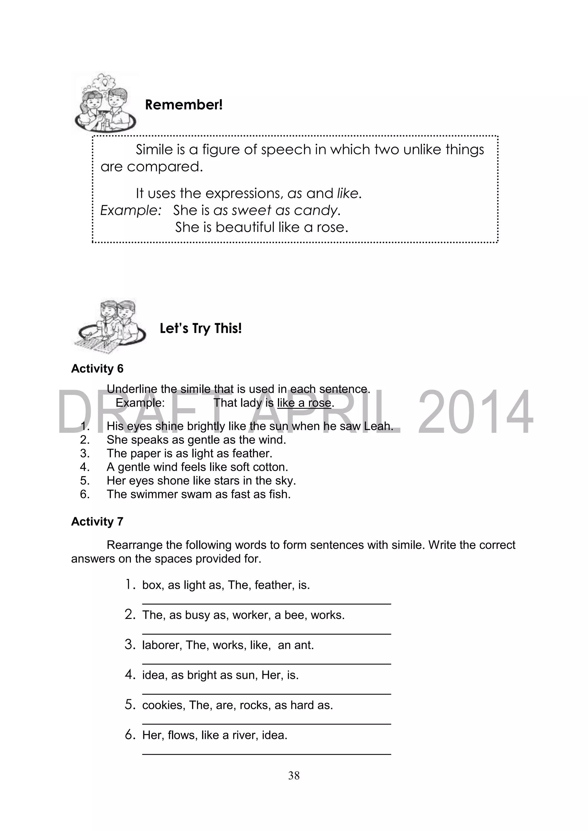 38
Activity 6
Underline the simile that is used in each sentence.
Example: That lady is like a rose.
1. His eyes shine brightly like the sun when he saw Leah.
2. She speaks as gentle as the wind.
3. The paper is as light as feather.
4. A gentle wind feels like soft cotton.
5. Her eyes shone like stars in the sky.
6. The swimmer swam as fast as fish.
Activity 7
Rearrange the following words to form sentences with simile. Write the correct
answers on the spaces provided for.
1. box, as light as, The, feather, is.
2. The, as busy as, worker, a bee, works.
3. laborer, The, works, like, an ant.
4. idea, as bright as sun, Her, is.
5. cookies, The, are, rocks, as hard as.
6. Her, flows, like a river, idea.
Let’s Try This!
Simile is a figure of speech in which two unlike things
are compared.
It uses the expressions, as and like.
Example: She is as sweet as candy.
She is beautiful like a rose.
Remember!
 