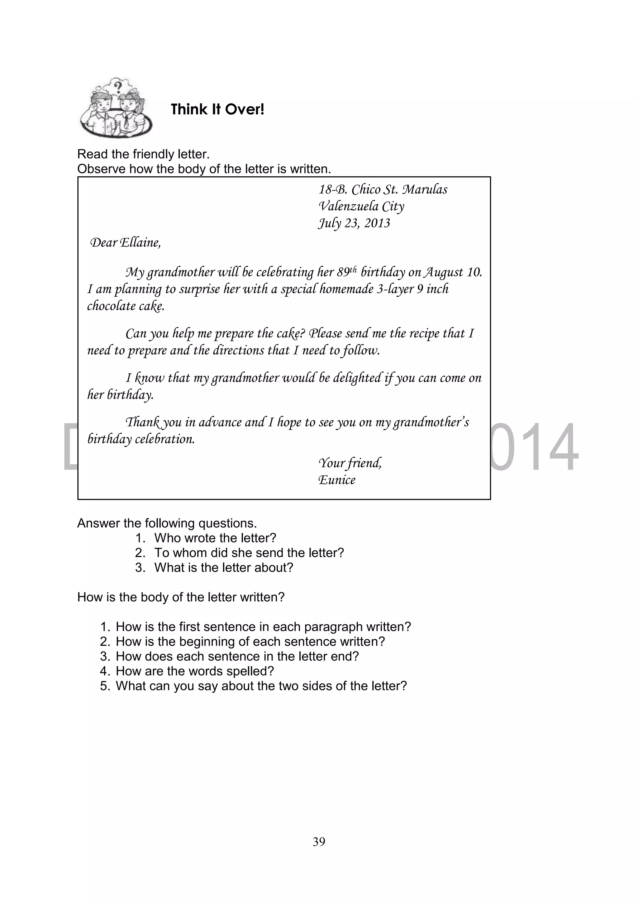 39
Read the friendly letter.
Observe how the body of the letter is written.
Answer the following questions.
1. Who wrote the letter?
2. To whom did she send the letter?
3. What is the letter about?
How is the body of the letter written?
1. How is the first sentence in each paragraph written?
2. How is the beginning of each sentence written?
3. How does each sentence in the letter end?
4. How are the words spelled?
5. What can you say about the two sides of the letter?
18-B. Chico St. Marulas
Valenzuela City
July 23, 2013
Dear Ellaine,
My grandmother will be celebrating her 89th birthday on August 10.
I am planning to surprise her with a special homemade 3-layer 9 inch
chocolate cake.
Can you help me prepare the cake? Please send me the recipe that I
need to prepare and the directions that I need to follow.
I know that my grandmother would be delighted if you can come on
her birthday.
Thank you in advance and I hope to see you on my grandmother’s
birthday celebration.
Your friend,
Eunice
Think It Over!
 