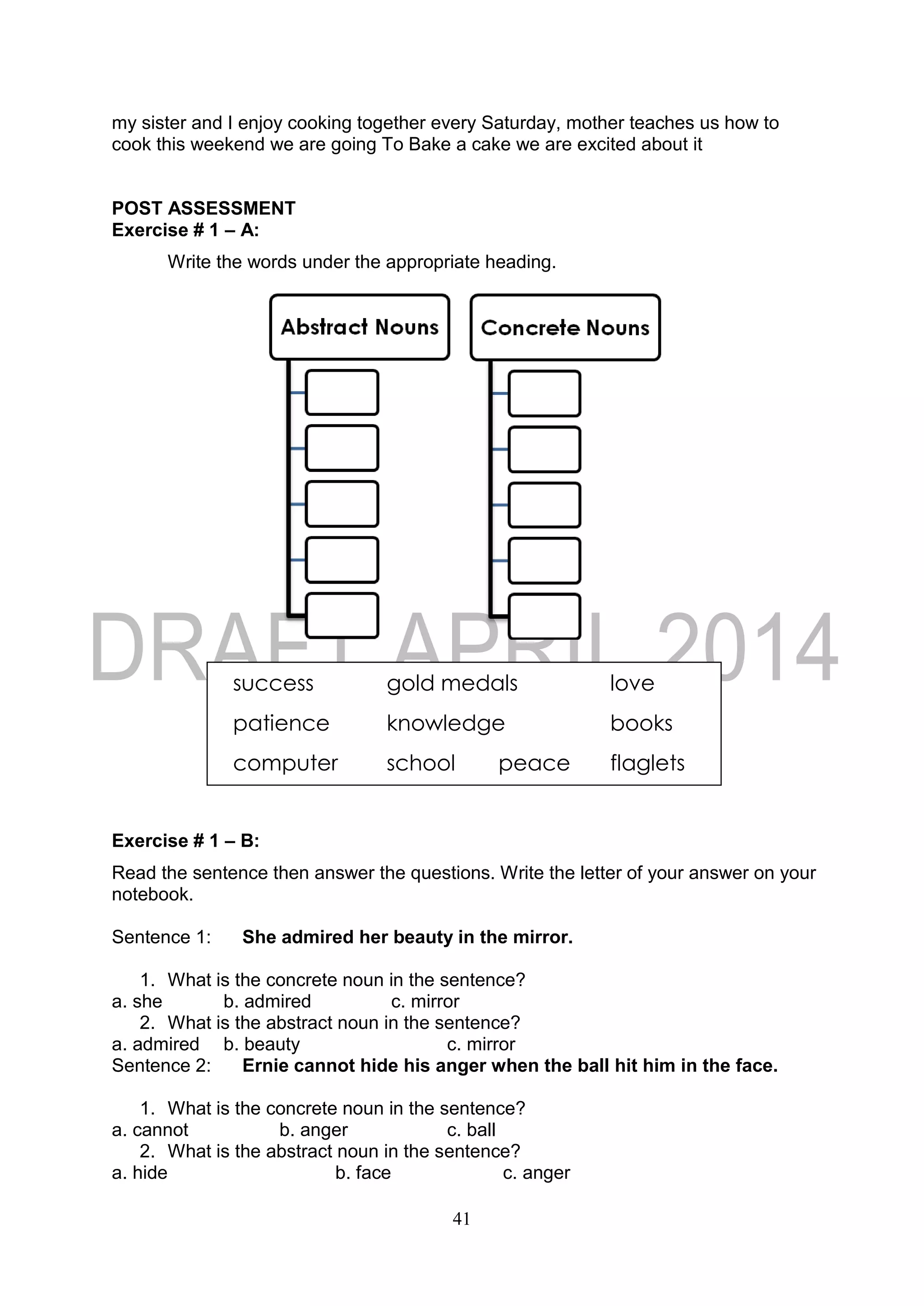 41
my sister and I enjoy cooking together every Saturday, mother teaches us how to
cook this weekend we are going To Bake a cake we are excited about it
POST ASSESSMENT
Exercise # 1 – A:
Write the words under the appropriate heading.
Exercise # 1 – B:
Read the sentence then answer the questions. Write the letter of your answer on your
notebook.
Sentence 1: She admired her beauty in the mirror.
1. What is the concrete noun in the sentence?
a. she b. admired c. mirror
2. What is the abstract noun in the sentence?
a. admired b. beauty c. mirror
Sentence 2: Ernie cannot hide his anger when the ball hit him in the face.
1. What is the concrete noun in the sentence?
a. cannot b. anger c. ball
2. What is the abstract noun in the sentence?
a. hide b. face c. anger
success gold medals love
patience knowledge books
computer school peace flaglets
 