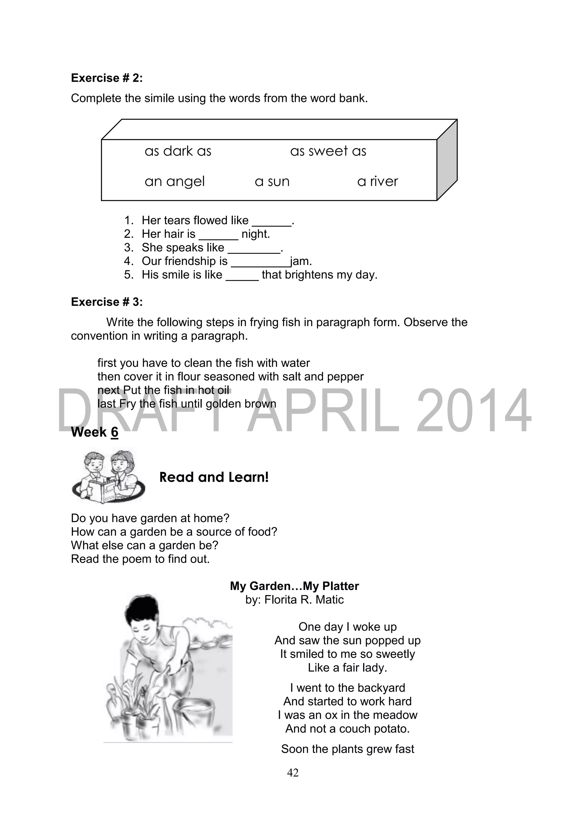 42
as dark as as sweet as
an angel a sun a river
Exercise # 2:
Complete the simile using the words from the word bank.
1. Her tears flowed like ______.
2. Her hair is ______ night.
3. She speaks like ________.
4. Our friendship is _________jam.
5. His smile is like _____ that brightens my day.
Exercise # 3:
Write the following steps in frying fish in paragraph form. Observe the
convention in writing a paragraph.
first you have to clean the fish with water
then cover it in flour seasoned with salt and pepper
next Put the fish in hot oil
last Fry the fish until golden brown
Week 6
Do you have garden at home?
How can a garden be a source of food?
What else can a garden be?
Read the poem to find out.
My Garden…My Platter
by: Florita R. Matic
One day I woke up
And saw the sun popped up
It smiled to me so sweetly
Like a fair lady.
I went to the backyard
And started to work hard
I was an ox in the meadow
And not a couch potato.
Soon the plants grew fast
Read and Learn!
 