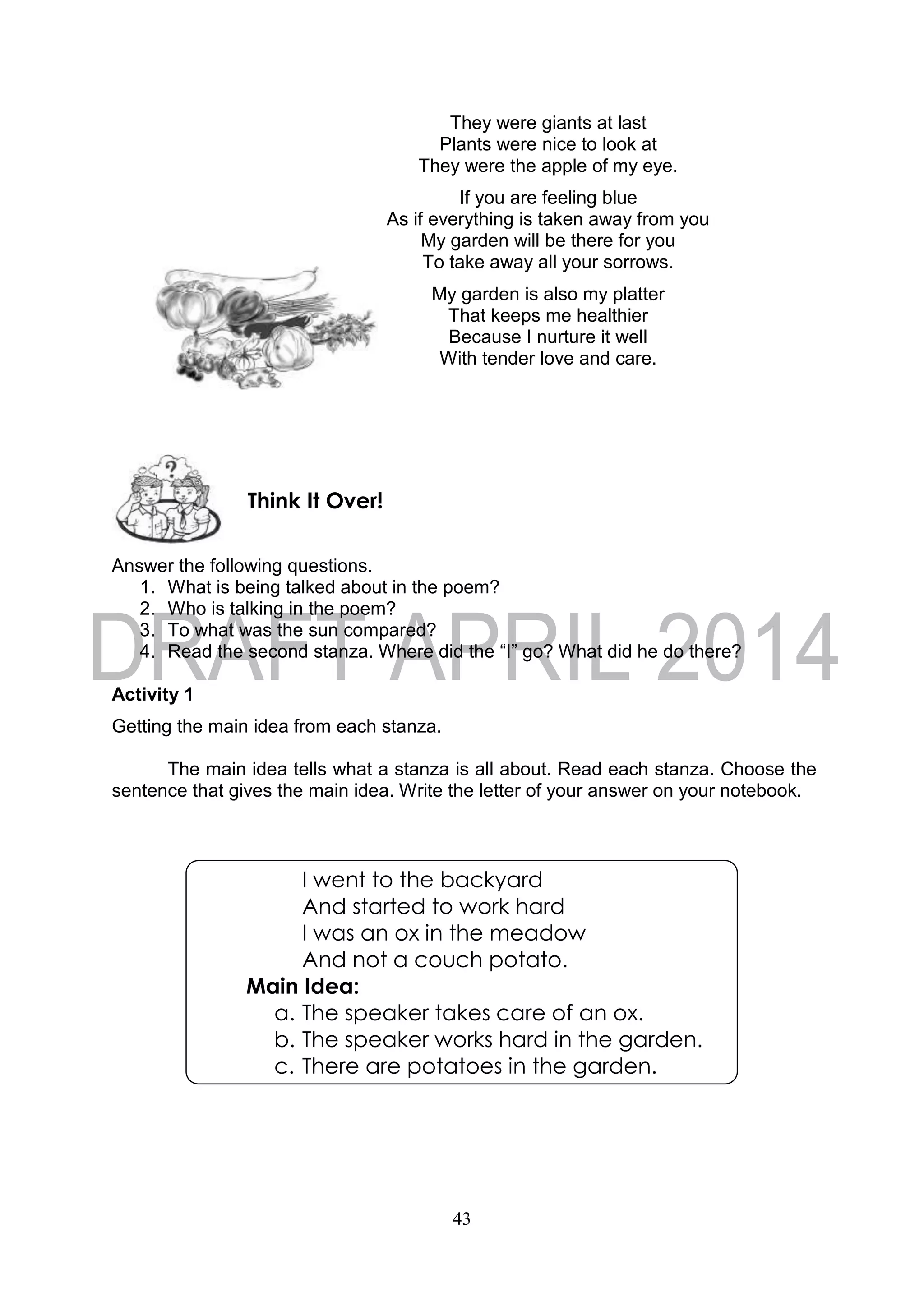 43
They were giants at last
Plants were nice to look at
They were the apple of my eye.
If you are feeling blue
As if everything is taken away from you
My garden will be there for you
To take away all your sorrows.
My garden is also my platter
That keeps me healthier
Because I nurture it well
With tender love and care.
Answer the following questions.
1. What is being talked about in the poem?
2. Who is talking in the poem?
3. To what was the sun compared?
4. Read the second stanza. Where did the “I” go? What did he do there?
Activity 1
Getting the main idea from each stanza.
The main idea tells what a stanza is all about. Read each stanza. Choose the
sentence that gives the main idea. Write the letter of your answer on your notebook.
Think It Over!
I went to the backyard
And started to work hard
I was an ox in the meadow
And not a couch potato.
Main Idea:
a. The speaker takes care of an ox.
b. The speaker works hard in the garden.
c. There are potatoes in the garden.
 