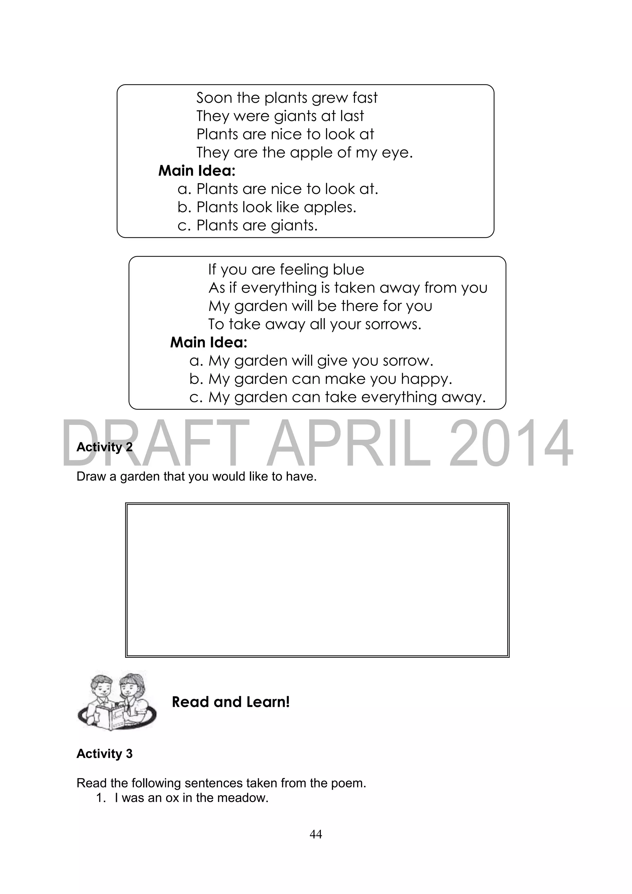 44
Activity 2
Draw a garden that you would like to have.
Activity 3
Read the following sentences taken from the poem.
1. I was an ox in the meadow.
Read and Learn!
If you are feeling blue
As if everything is taken away from you
My garden will be there for you
To take away all your sorrows.
Main Idea:
a. My garden will give you sorrow.
b. My garden can make you happy.
c. My garden can take everything away.
Soon the plants grew fast
They were giants at last
Plants are nice to look at
They are the apple of my eye.
Main Idea:
a. Plants are nice to look at.
b. Plants look like apples.
c. Plants are giants.
 