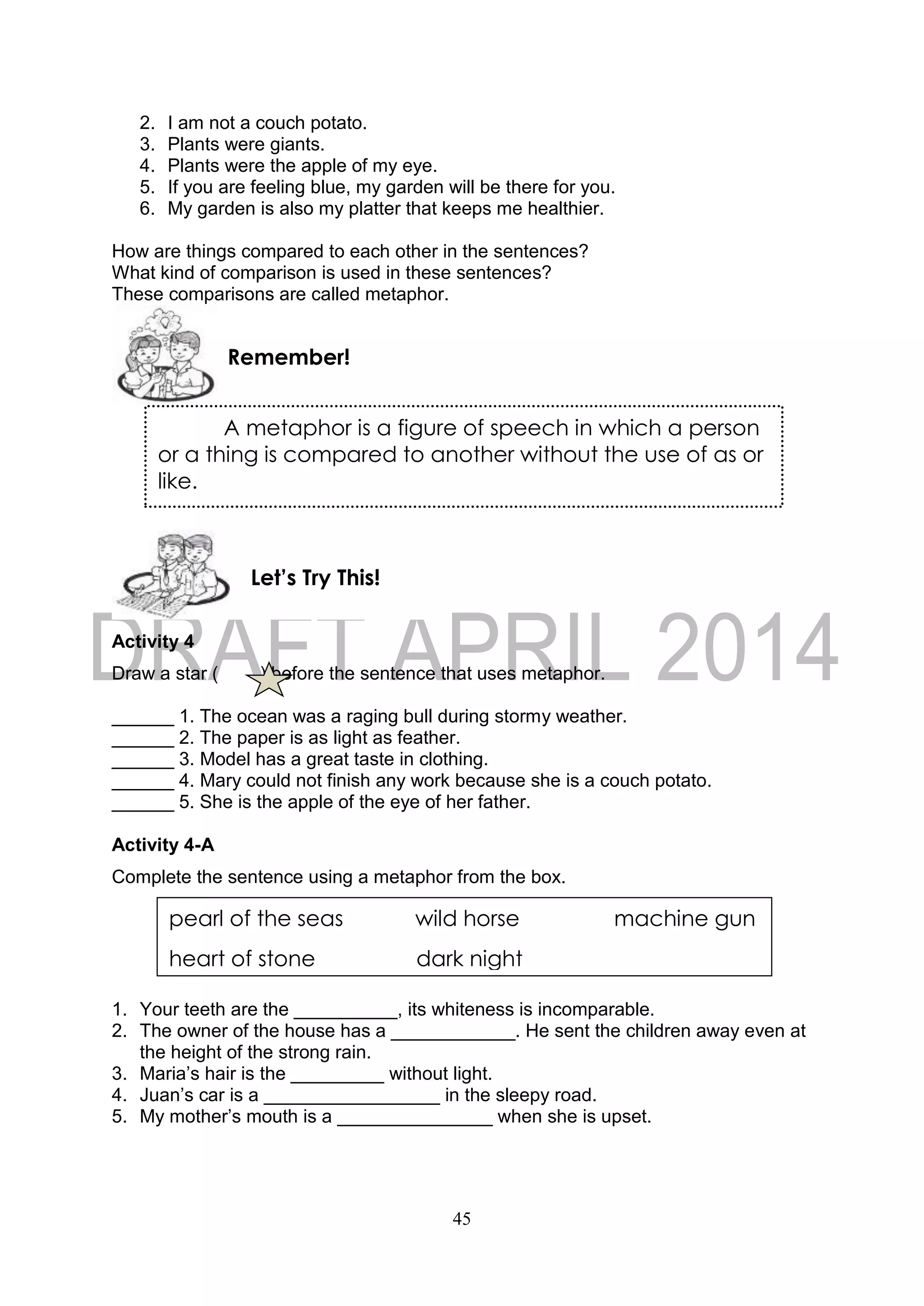 45
2. I am not a couch potato.
3. Plants were giants.
4. Plants were the apple of my eye.
5. If you are feeling blue, my garden will be there for you.
6. My garden is also my platter that keeps me healthier.
How are things compared to each other in the sentences?
What kind of comparison is used in these sentences?
These comparisons are called metaphor.
Activity 4
Draw a star ( ) before the sentence that uses metaphor.
______ 1. The ocean was a raging bull during stormy weather.
______ 2. The paper is as light as feather.
______ 3. Model has a great taste in clothing.
______ 4. Mary could not finish any work because she is a couch potato.
______ 5. She is the apple of the eye of her father.
Activity 4-A
Complete the sentence using a metaphor from the box.
1. Your teeth are the __________, its whiteness is incomparable.
2. The owner of the house has a ____________. He sent the children away even at
the height of the strong rain.
3. Maria’s hair is the _________ without light.
4. Juan’s car is a _________________ in the sleepy road.
5. My mother’s mouth is a _______________ when she is upset.
Let’s Try This!
Remember!
A metaphor is a figure of speech in which a person
or a thing is compared to another without the use of as or
like.
pearl of the seas wild horse machine gun
heart of stone dark night
 