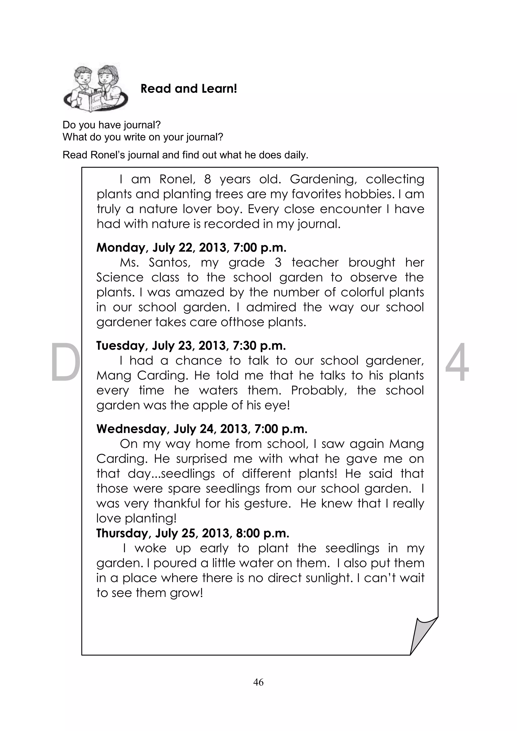 46
Do you have journal?
What do you write on your journal?
Read Ronel’s journal and find out what he does daily.
Read and Learn!
I am Ronel, 8 years old. Gardening, collecting
plants and planting trees are my favorites hobbies. I am
truly a nature lover boy. Every close encounter I have
had with nature is recorded in my journal.
Monday, July 22, 2013, 7:00 p.m.
Ms. Santos, my grade 3 teacher brought her
Science class to the school garden to observe the
plants. I was amazed by the number of colorful plants
in our school garden. I admired the way our school
gardener takes care ofthose plants.
Tuesday, July 23, 2013, 7:30 p.m.
I had a chance to talk to our school gardener,
Mang Carding. He told me that he talks to his plants
every time he waters them. Probably, the school
garden was the apple of his eye!
Wednesday, July 24, 2013, 7:00 p.m.
On my way home from school, I saw again Mang
Carding. He surprised me with what he gave me on
that day...seedlings of different plants! He said that
those were spare seedlings from our school garden. I
was very thankful for his gesture. He knew that I really
love planting!
Thursday, July 25, 2013, 8:00 p.m.
I woke up early to plant the seedlings in my
garden. I poured a little water on them. I also put them
in a place where there is no direct sunlight. I can’t wait
to see them grow!
 