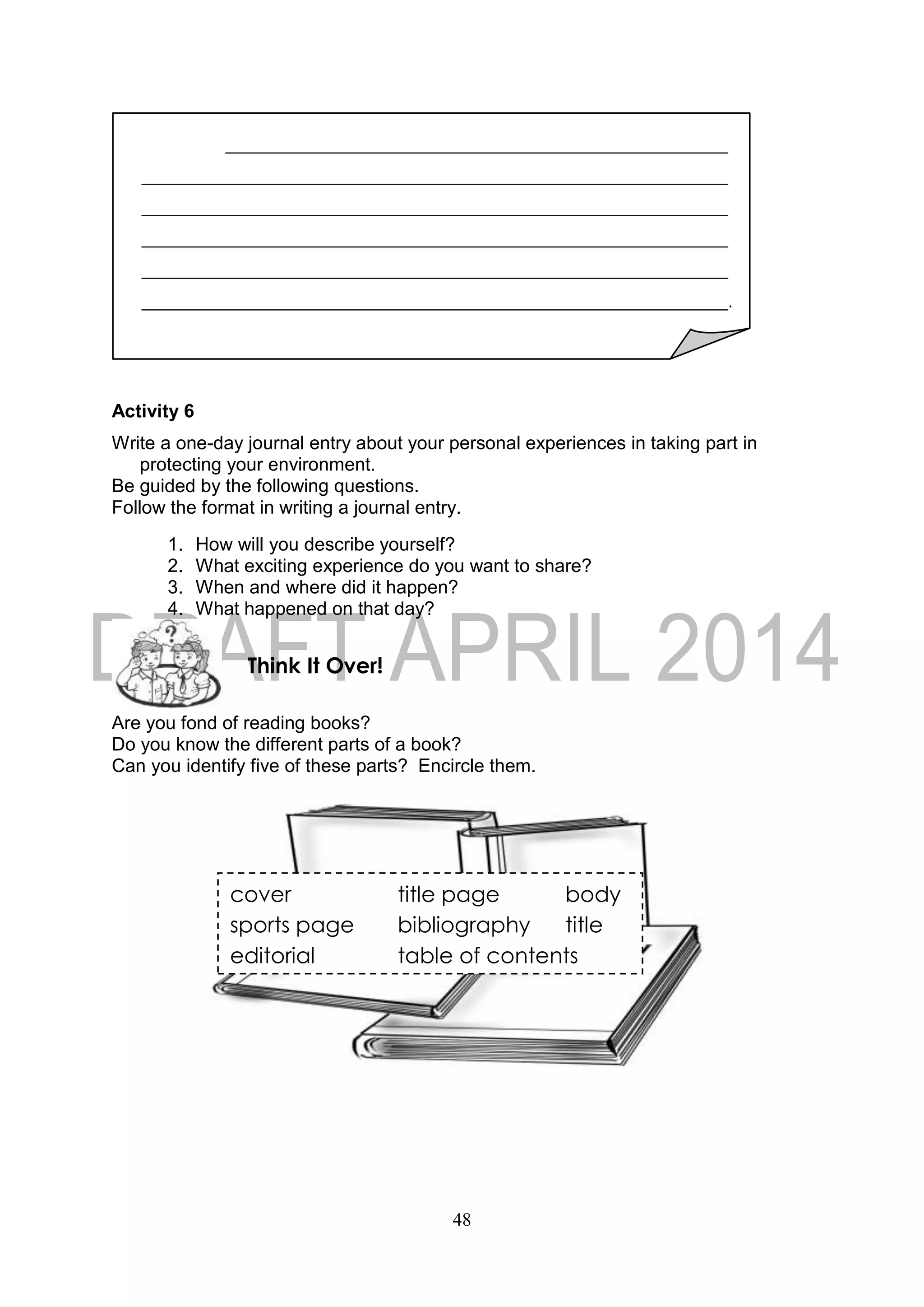 48
Activity 6
Write a one-day journal entry about your personal experiences in taking part in
protecting your environment.
Be guided by the following questions.
Follow the format in writing a journal entry.
1. How will you describe yourself?
2. What exciting experience do you want to share?
3. When and where did it happen?
4. What happened on that day?
Are you fond of reading books?
Do you know the different parts of a book?
Can you identify five of these parts? Encircle them.
Think It Over!
.
cover title page body
sports page bibliography title
editorial table of contents
 