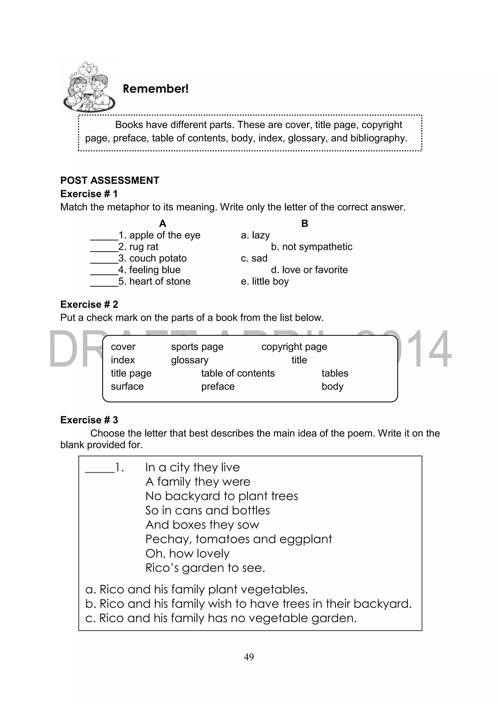 49
POST ASSESSMENT
Exercise # 1
Match the metaphor to its meaning. Write only the letter of the correct answer.
A B
_____1. apple of the eye a. lazy
_____2. rug rat b. not sympathetic
_____3. couch potato c. sad
_____4. feeling blue d. love or favorite
_____5. heart of stone e. little boy
Exercise # 2
Put a check mark on the parts of a book from the list below.
Exercise # 3
Choose the letter that best describes the main idea of the poem. Write it on the
blank provided for.
Remember!
Books have different parts. These are cover, title page, copyright
page, preface, table of contents, body, index, glossary, and bibliography.
cover sports page copyright page
index glossary title
title page table of contents tables
surface preface body
_____1. In a city they live
A family they were
No backyard to plant trees
So in cans and bottles
And boxes they sow
Pechay, tomatoes and eggplant
Oh, how lovely
Rico’s garden to see.
a. Rico and his family plant vegetables.
b. Rico and his family wish to have trees in their backyard.
c. Rico and his family has no vegetable garden.
 