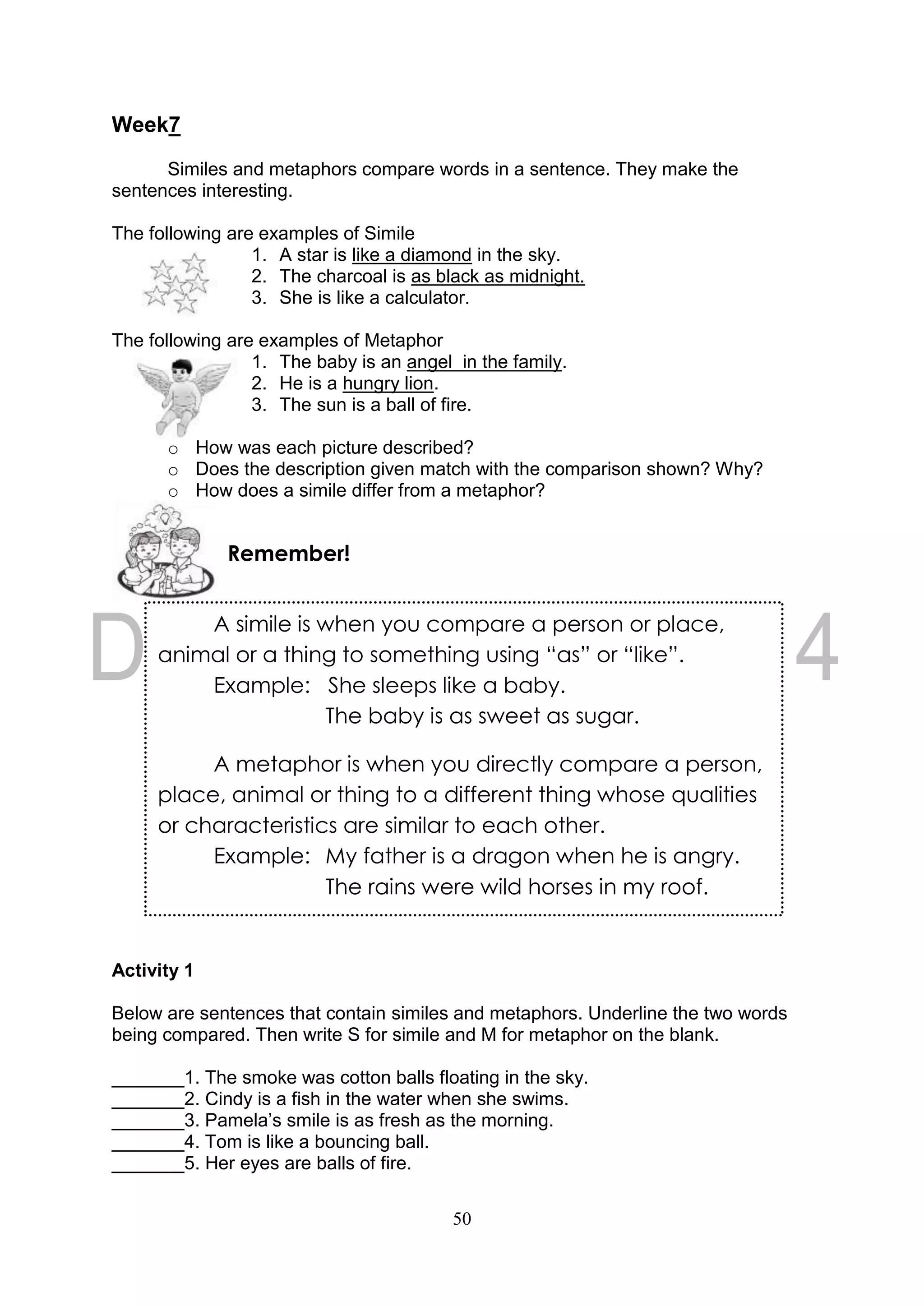 50
Week7
Similes and metaphors compare words in a sentence. They make the
sentences interesting.
The following are examples of Simile
1. A star is like a diamond in the sky.
2. The charcoal is as black as midnight.
3. She is like a calculator.
The following are examples of Metaphor
1. The baby is an angel in the family.
2. He is a hungry lion.
3. The sun is a ball of fire.
o How was each picture described?
o Does the description given match with the comparison shown? Why?
o How does a simile differ from a metaphor?
Activity 1
Below are sentences that contain similes and metaphors. Underline the two words
being compared. Then write S for simile and M for metaphor on the blank.
_______1. The smoke was cotton balls floating in the sky.
_______2. Cindy is a fish in the water when she swims.
_______3. Pamela’s smile is as fresh as the morning.
_______4. Tom is like a bouncing ball.
_______5. Her eyes are balls of fire.
Remember!
A simile is when you compare a person or place,
animal or a thing to something using “as” or “like”.
Example: She sleeps like a baby.
The baby is as sweet as sugar.
A metaphor is when you directly compare a person,
place, animal or thing to a different thing whose qualities
or characteristics are similar to each other.
Example: My father is a dragon when he is angry.
The rains were wild horses in my roof.
 