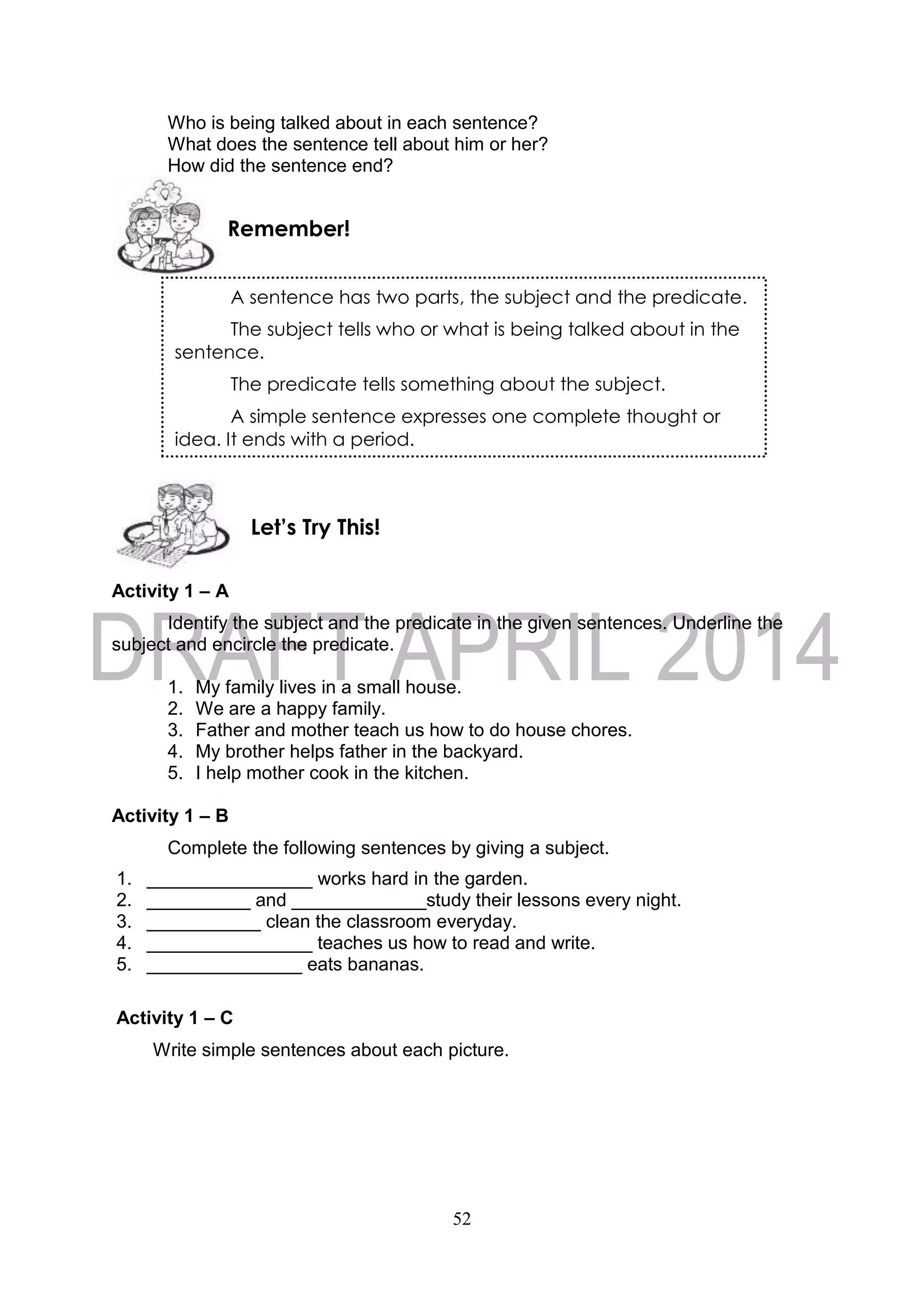 52
Who is being talked about in each sentence?
What does the sentence tell about him or her?
How did the sentence end?
Activity 1 – A
Identify the subject and the predicate in the given sentences. Underline the
subject and encircle the predicate.
1. My family lives in a small house.
2. We are a happy family.
3. Father and mother teach us how to do house chores.
4. My brother helps father in the backyard.
5. I help mother cook in the kitchen.
Activity 1 – B
Complete the following sentences by giving a subject.
1. ________________ works hard in the garden.
2. __________ and _____________study their lessons every night.
3. ___________ clean the classroom everyday.
4. ________________ teaches us how to read and write.
5. _______________ eats bananas.
Activity 1 – C
Write simple sentences about each picture.
Let’s Try This!
Remember!
A sentence has two parts, the subject and the predicate.
The subject tells who or what is being talked about in the
sentence.
The predicate tells something about the subject.
A simple sentence expresses one complete thought or
idea. It ends with a period.
 