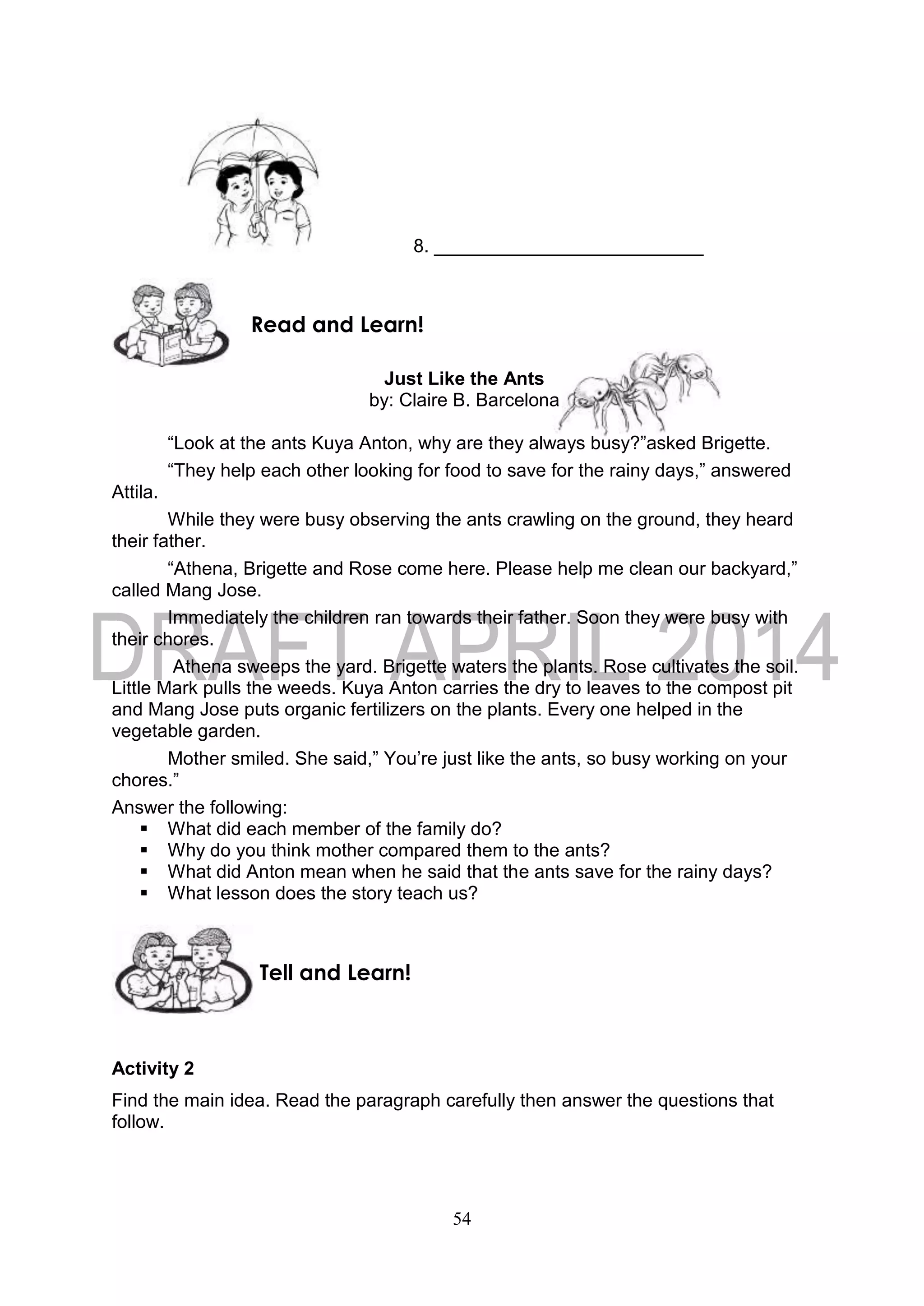 54
8. __________________________
Just Like the Ants
by: Claire B. Barcelona
“Look at the ants Kuya Anton, why are they always busy?”asked Brigette.
“They help each other looking for food to save for the rainy days,” answered
Attila.
While they were busy observing the ants crawling on the ground, they heard
their father.
“Athena, Brigette and Rose come here. Please help me clean our backyard,”
called Mang Jose.
Immediately the children ran towards their father. Soon they were busy with
their chores.
Athena sweeps the yard. Brigette waters the plants. Rose cultivates the soil.
Little Mark pulls the weeds. Kuya Anton carries the dry to leaves to the compost pit
and Mang Jose puts organic fertilizers on the plants. Every one helped in the
vegetable garden.
Mother smiled. She said,” You’re just like the ants, so busy working on your
chores.”
Answer the following:
 What did each member of the family do?
 Why do you think mother compared them to the ants?
 What did Anton mean when he said that the ants save for the rainy days?
 What lesson does the story teach us?
Activity 2
Find the main idea. Read the paragraph carefully then answer the questions that
follow.
Tell and Learn!
Read and Learn!
 