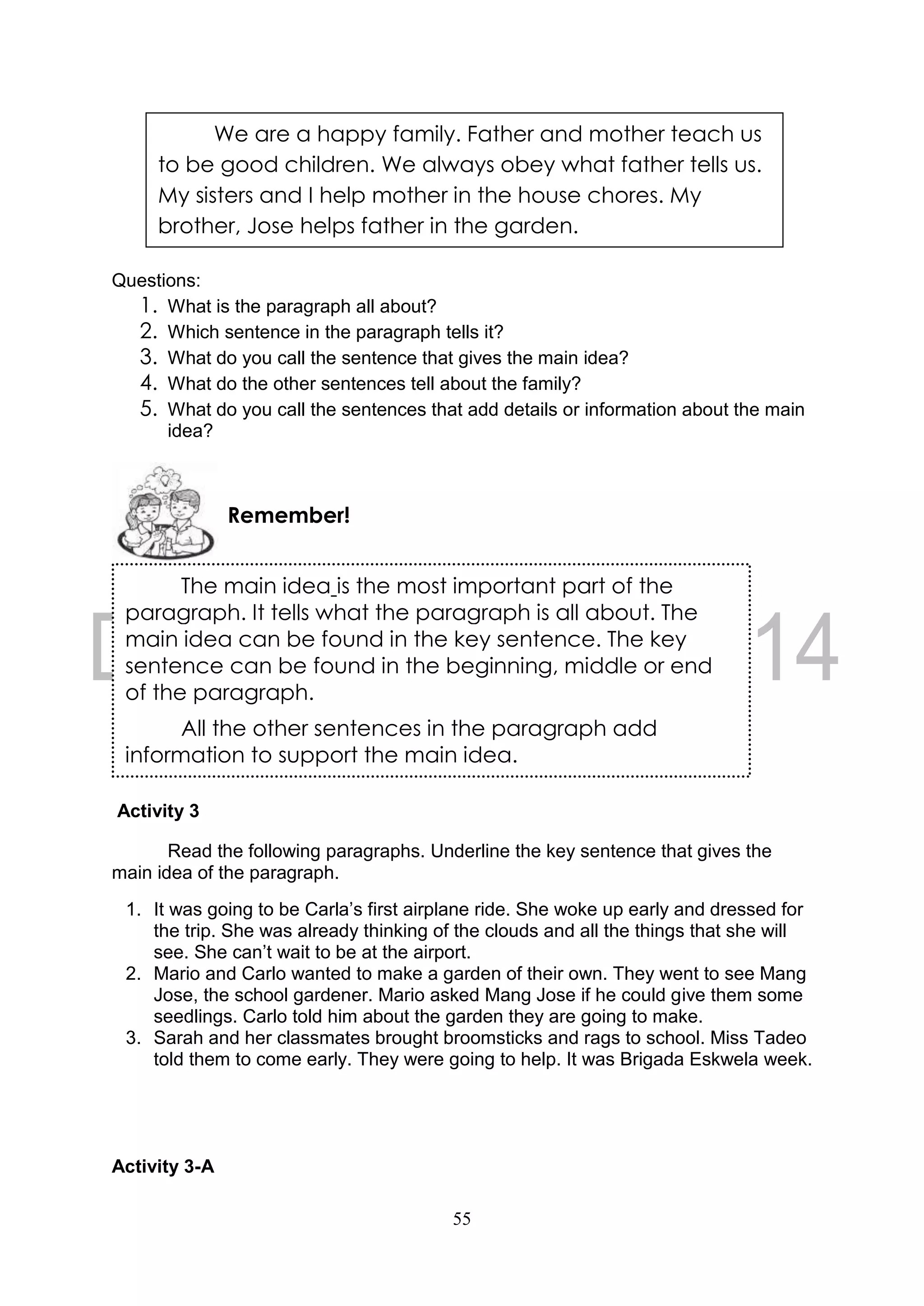 55
Questions:
1. What is the paragraph all about?
2. Which sentence in the paragraph tells it?
3. What do you call the sentence that gives the main idea?
4. What do the other sentences tell about the family?
5. What do you call the sentences that add details or information about the main
idea?
Activity 3
Read the following paragraphs. Underline the key sentence that gives the
main idea of the paragraph.
1. It was going to be Carla’s first airplane ride. She woke up early and dressed for
the trip. She was already thinking of the clouds and all the things that she will
see. She can’t wait to be at the airport.
2. Mario and Carlo wanted to make a garden of their own. They went to see Mang
Jose, the school gardener. Mario asked Mang Jose if he could give them some
seedlings. Carlo told him about the garden they are going to make.
3. Sarah and her classmates brought broomsticks and rags to school. Miss Tadeo
told them to come early. They were going to help. It was Brigada Eskwela week.
Activity 3-A
Remember!
We are a happy family. Father and mother teach us
to be good children. We always obey what father tells us.
My sisters and I help mother in the house chores. My
brother, Jose helps father in the garden.
The main idea is the most important part of the
paragraph. It tells what the paragraph is all about. The
main idea can be found in the key sentence. The key
sentence can be found in the beginning, middle or end
of the paragraph.
All the other sentences in the paragraph add
information to support the main idea.
 