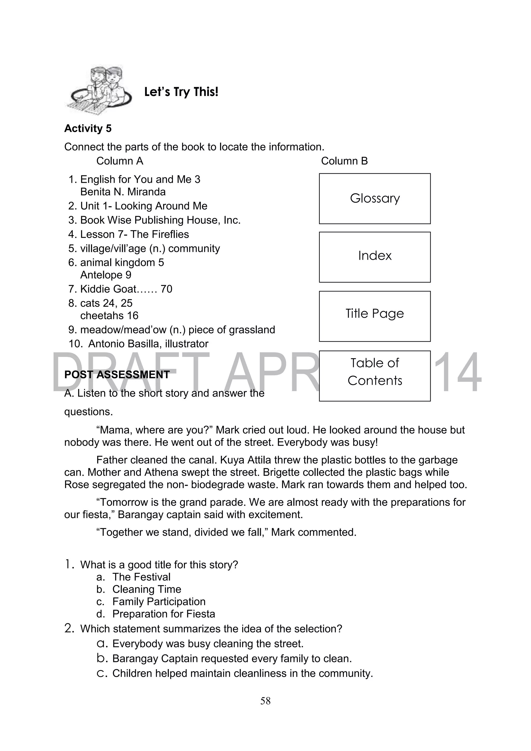 58
Glossary
Index
Title Page
Table of
Contents
Activity 5
Connect the parts of the book to locate the information.
Column A Column B
1. English for You and Me 3
Benita N. Miranda
2. Unit 1- Looking Around Me
3. Book Wise Publishing House, Inc.
4. Lesson 7- The Fireflies
5. village/vill’age (n.) community
6. animal kingdom 5
Antelope 9
7. Kiddie Goat…… 70
8. cats 24, 25
cheetahs 16
9. meadow/mead’ow (n.) piece of grassland
10. Antonio Basilla, illustrator
POST ASSESSMENT
A. Listen to the short story and answer the
questions.
“Mama, where are you?” Mark cried out loud. He looked around the house but
nobody was there. He went out of the street. Everybody was busy!
Father cleaned the canal. Kuya Attila threw the plastic bottles to the garbage
can. Mother and Athena swept the street. Brigette collected the plastic bags while
Rose segregated the non- biodegrade waste. Mark ran towards them and helped too.
“Tomorrow is the grand parade. We are almost ready with the preparations for
our fiesta,” Barangay captain said with excitement.
“Together we stand, divided we fall,” Mark commented.
1. What is a good title for this story?
a. The Festival
b. Cleaning Time
c. Family Participation
d. Preparation for Fiesta
2. Which statement summarizes the idea of the selection?
a. Everybody was busy cleaning the street.
b. Barangay Captain requested every family to clean.
c. Children helped maintain cleanliness in the community.
Let’s Try This!
 