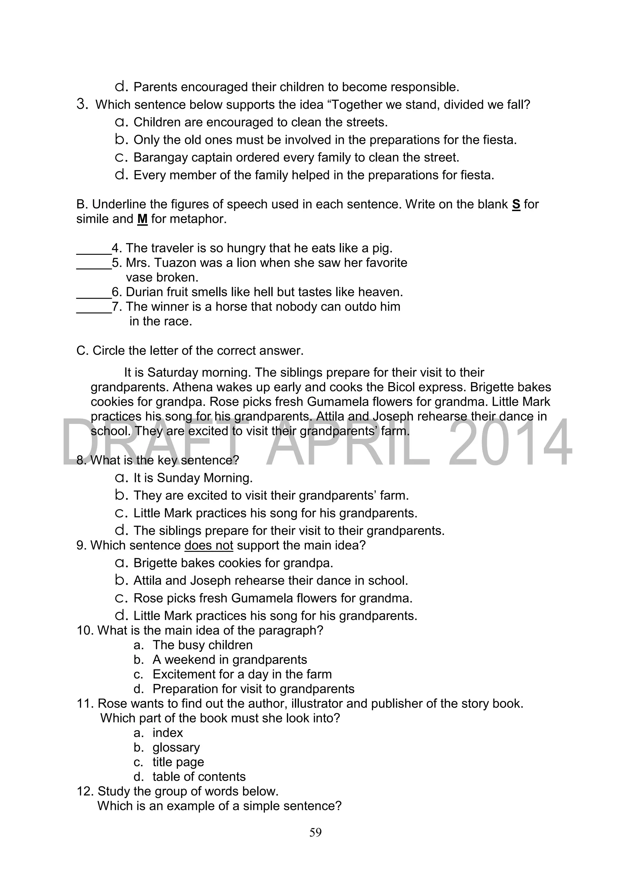 59
d. Parents encouraged their children to become responsible.
3. Which sentence below supports the idea “Together we stand, divided we fall?
a. Children are encouraged to clean the streets.
b. Only the old ones must be involved in the preparations for the fiesta.
c. Barangay captain ordered every family to clean the street.
d. Every member of the family helped in the preparations for fiesta.
B. Underline the figures of speech used in each sentence. Write on the blank S for
simile and M for metaphor.
_____4. The traveler is so hungry that he eats like a pig.
_____5. Mrs. Tuazon was a lion when she saw her favorite
vase broken.
_____6. Durian fruit smells like hell but tastes like heaven.
_____7. The winner is a horse that nobody can outdo him
in the race.
C. Circle the letter of the correct answer.
It is Saturday morning. The siblings prepare for their visit to their
grandparents. Athena wakes up early and cooks the Bicol express. Brigette bakes
cookies for grandpa. Rose picks fresh Gumamela flowers for grandma. Little Mark
practices his song for his grandparents. Attila and Joseph rehearse their dance in
school. They are excited to visit their grandparents’ farm.
8. What is the key sentence?
a. It is Sunday Morning.
b. They are excited to visit their grandparents’ farm.
c. Little Mark practices his song for his grandparents.
d. The siblings prepare for their visit to their grandparents.
9. Which sentence does not support the main idea?
a. Brigette bakes cookies for grandpa.
b. Attila and Joseph rehearse their dance in school.
c. Rose picks fresh Gumamela flowers for grandma.
d. Little Mark practices his song for his grandparents.
10. What is the main idea of the paragraph?
a. The busy children
b. A weekend in grandparents
c. Excitement for a day in the farm
d. Preparation for visit to grandparents
11. Rose wants to find out the author, illustrator and publisher of the story book.
Which part of the book must she look into?
a. index
b. glossary
c. title page
d. table of contents
12. Study the group of words below.
Which is an example of a simple sentence?
 