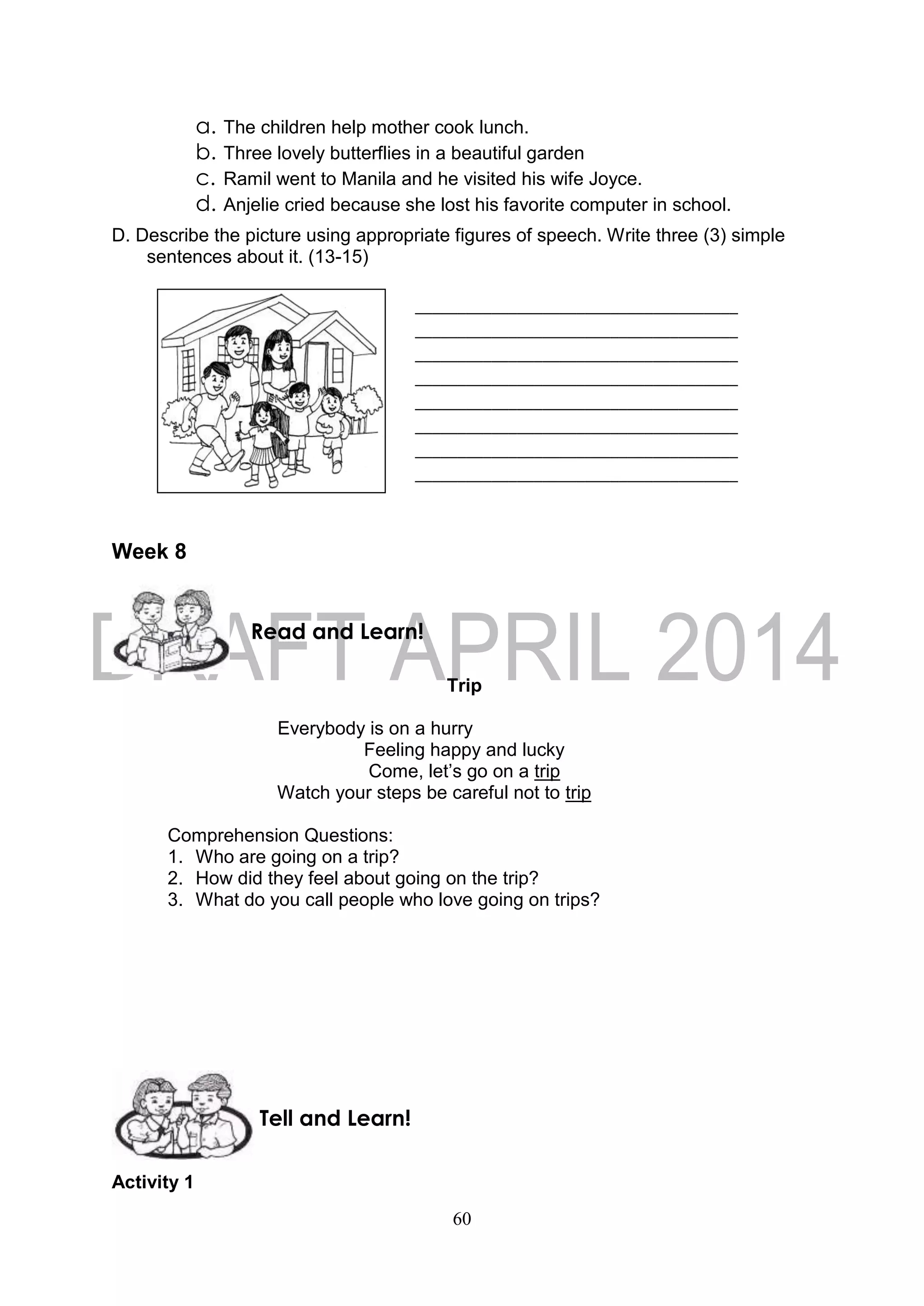 60
a. The children help mother cook lunch.
b. Three lovely butterflies in a beautiful garden
c. Ramil went to Manila and he visited his wife Joyce.
d. Anjelie cried because she lost his favorite computer in school.
D. Describe the picture using appropriate figures of speech. Write three (3) simple
sentences about it. (13-15)
Week 8
Trip
Everybody is on a hurry
Feeling happy and lucky
Come, let’s go on a trip
Watch your steps be careful not to trip
Comprehension Questions:
1. Who are going on a trip?
2. How did they feel about going on the trip?
3. What do you call people who love going on trips?
Activity 1
______________________________________
______________________________________
______________________________________
______________________________________
______________________________________
______________________________________
______________________________________
______________________________________
Tell and Learn!
Read and Learn!
 
