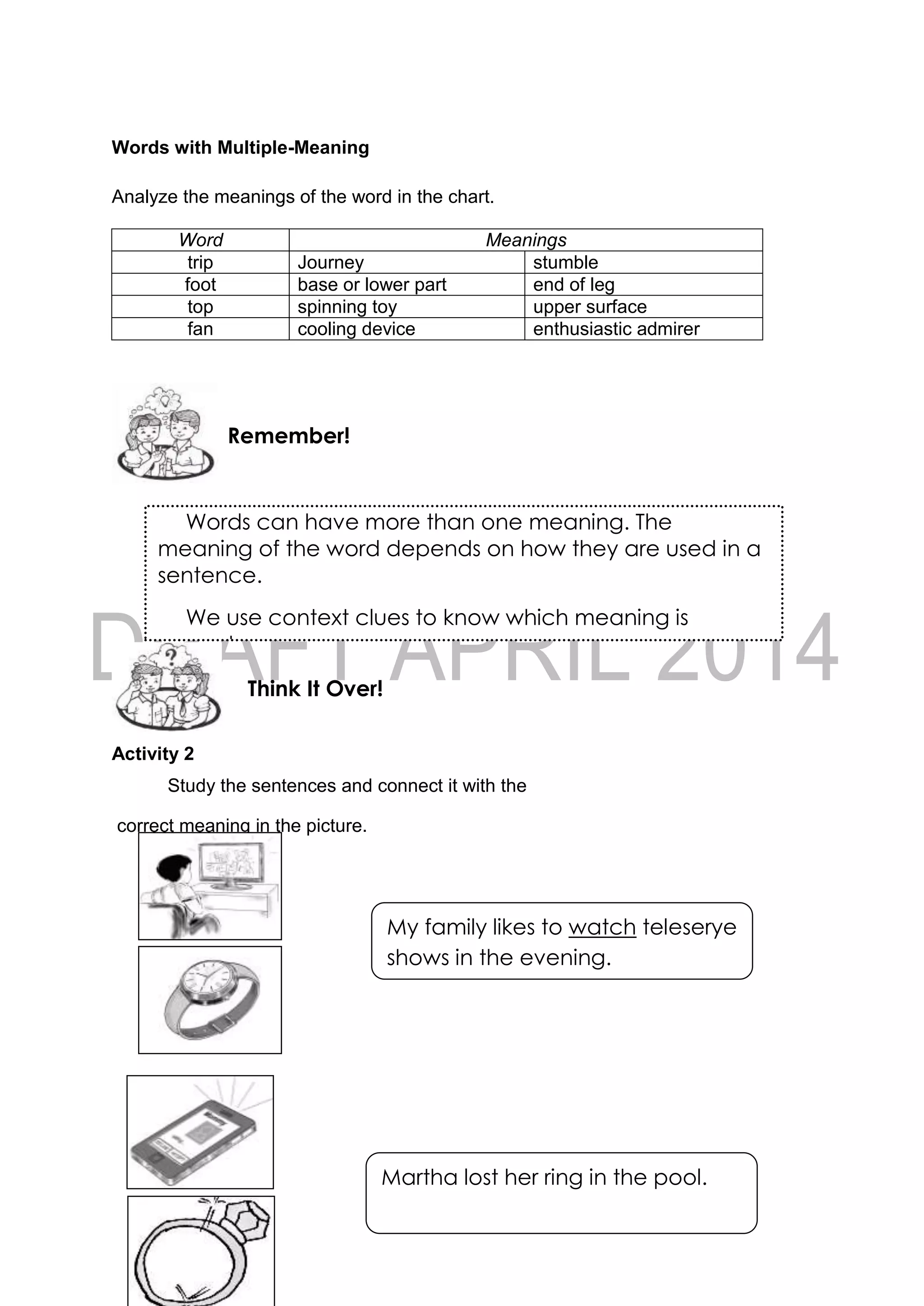 61
Words with Multiple-Meaning
Analyze the meanings of the word in the chart.
Word Meanings
trip Journey stumble
foot base or lower part end of leg
top spinning toy upper surface
fan cooling device enthusiastic admirer
Activity 2
Study the sentences and connect it with the
correct meaning in the picture.
Think It Over!
Remember!
Words can have more than one meaning. The
meaning of the word depends on how they are used in a
sentence.
We use context clues to know which meaning is
correct.
My family likes to watch teleserye
shows in the evening.
Martha lost her ring in the pool.
because she lost her ring.
 
