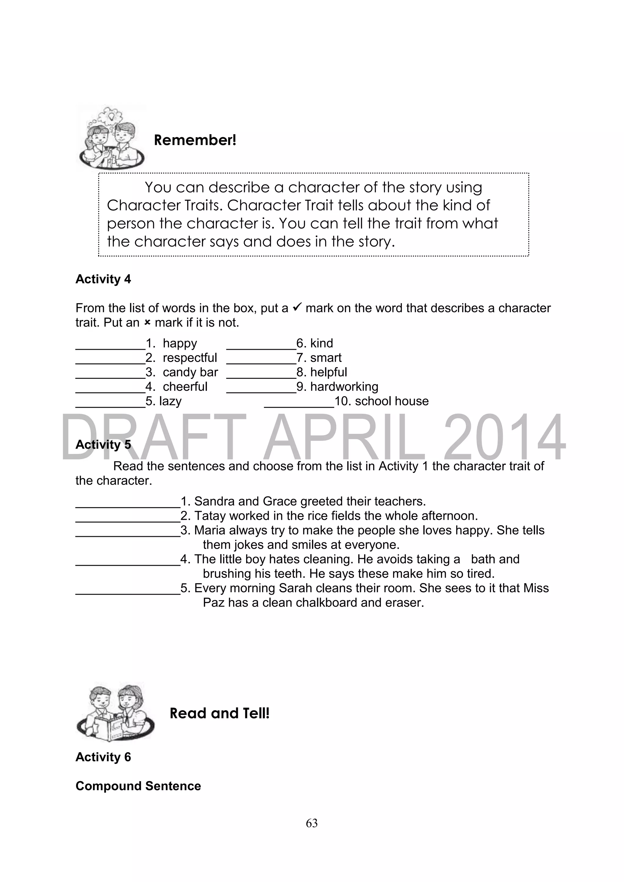 63
Activity 4
From the list of words in the box, put a  mark on the word that describes a character
trait. Put an  mark if it is not.
__________1. happy __________6. kind
__________2. respectful __________7. smart
__________3. candy bar __________8. helpful
__________4. cheerful __________9. hardworking
__________5. lazy __________10. school house
Activity 5
Read the sentences and choose from the list in Activity 1 the character trait of
the character.
_______________1. Sandra and Grace greeted their teachers.
_______________2. Tatay worked in the rice fields the whole afternoon.
_______________3. Maria always try to make the people she loves happy. She tells
them jokes and smiles at everyone.
_______________4. The little boy hates cleaning. He avoids taking a bath and
brushing his teeth. He says these make him so tired.
_______________5. Every morning Sarah cleans their room. She sees to it that Miss
Paz has a clean chalkboard and eraser.
Activity 6
Compound Sentence
Read and Tell!
Remember!
You can describe a character of the story using
Character Traits. Character Trait tells about the kind of
person the character is. You can tell the trait from what
the character says and does in the story.
 