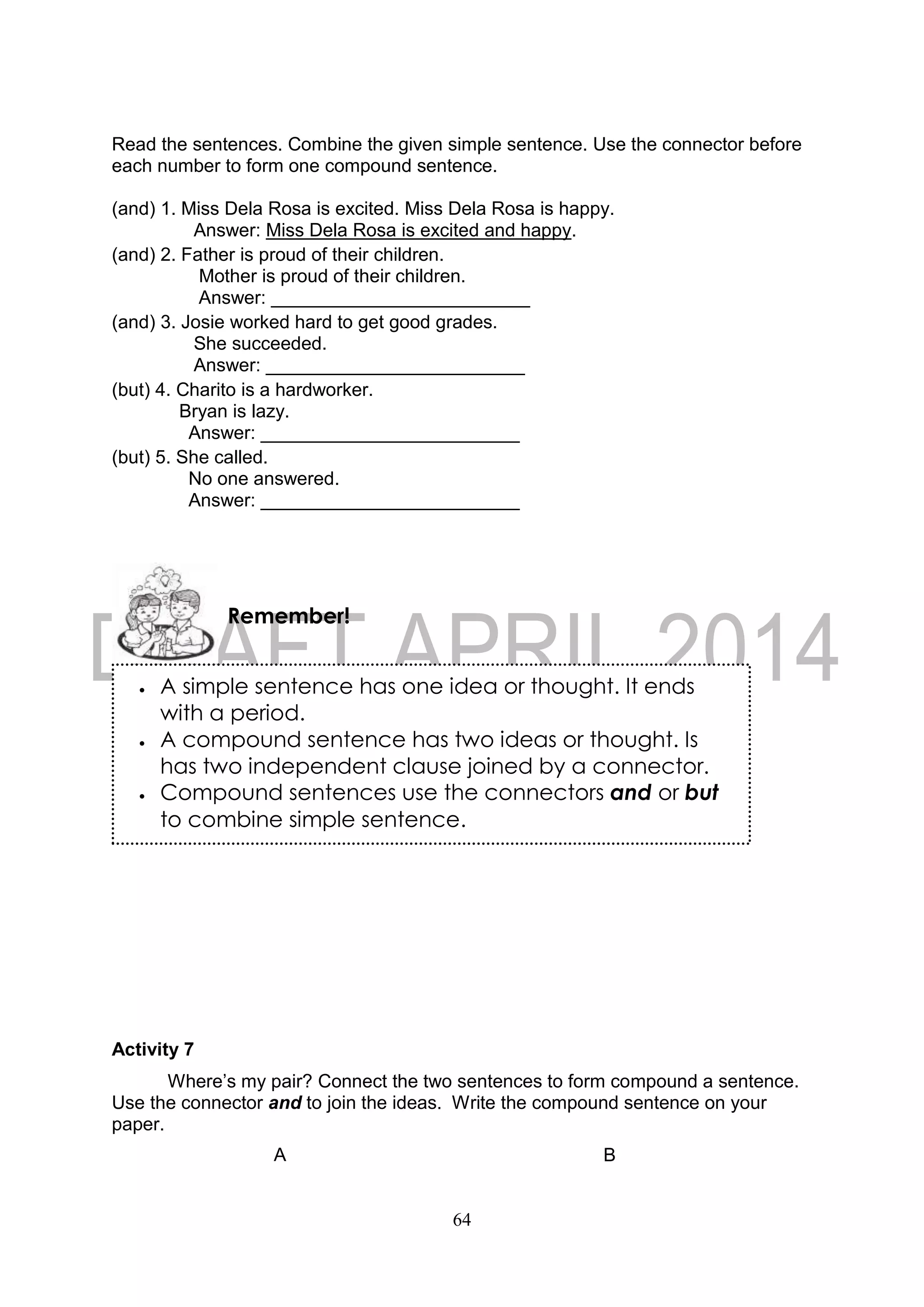 64
Read the sentences. Combine the given simple sentence. Use the connector before
each number to form one compound sentence.
(and) 1. Miss Dela Rosa is excited. Miss Dela Rosa is happy.
Answer: Miss Dela Rosa is excited and happy.
(and) 2. Father is proud of their children.
Mother is proud of their children.
Answer: _________________________
(and) 3. Josie worked hard to get good grades.
She succeeded.
Answer: _________________________
(but) 4. Charito is a hardworker.
Bryan is lazy.
Answer: _________________________
(but) 5. She called.
No one answered.
Answer: _________________________
Activity 7
Where’s my pair? Connect the two sentences to form compound a sentence.
Use the connector and to join the ideas. Write the compound sentence on your
paper.
A B
Remember!
 A simple sentence has one idea or thought. It ends
with a period.
 A compound sentence has two ideas or thought. Is
has two independent clause joined by a connector.
 Compound sentences use the connectors and or but
to combine simple sentence.
 