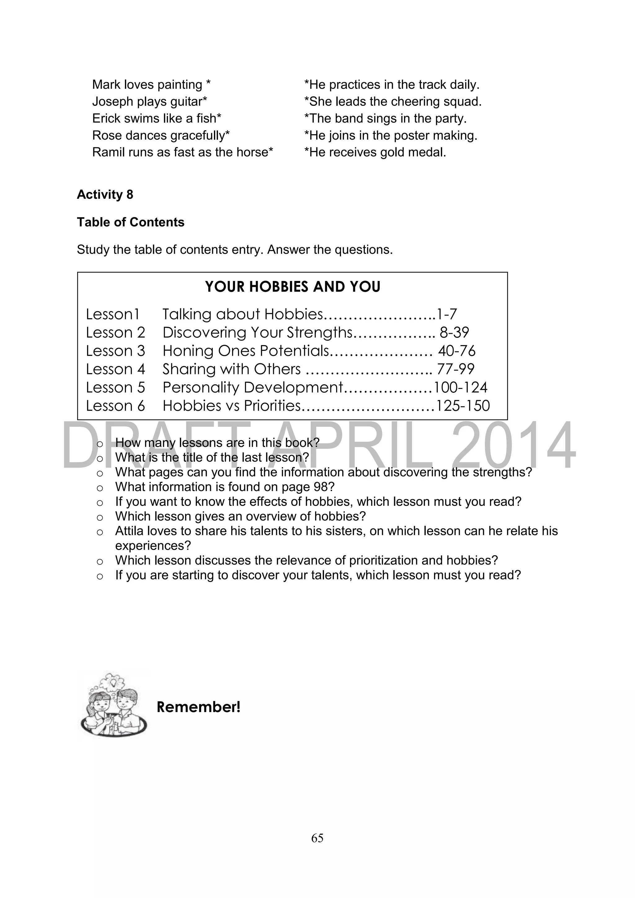 65
Mark loves painting * *He practices in the track daily.
Joseph plays guitar* *She leads the cheering squad.
Erick swims like a fish* *The band sings in the party.
Rose dances gracefully* *He joins in the poster making.
Ramil runs as fast as the horse* *He receives gold medal.
Activity 8
Table of Contents
Study the table of contents entry. Answer the questions.
o How many lessons are in this book?
o What is the title of the last lesson?
o What pages can you find the information about discovering the strengths?
o What information is found on page 98?
o If you want to know the effects of hobbies, which lesson must you read?
o Which lesson gives an overview of hobbies?
o Attila loves to share his talents to his sisters, on which lesson can he relate his
experiences?
o Which lesson discusses the relevance of prioritization and hobbies?
o If you are starting to discover your talents, which lesson must you read?
Remember!
YOUR HOBBIES AND YOU
Lesson1 Talking about Hobbies…………………..1-7
Lesson 2 Discovering Your Strengths…………….. 8-39
Lesson 3 Honing Ones Potentials………………… 40-76
Lesson 4 Sharing with Others …………………….. 77-99
Lesson 5 Personality Development………………100-124
Lesson 6 Hobbies vs Priorities………………………125-150
 
