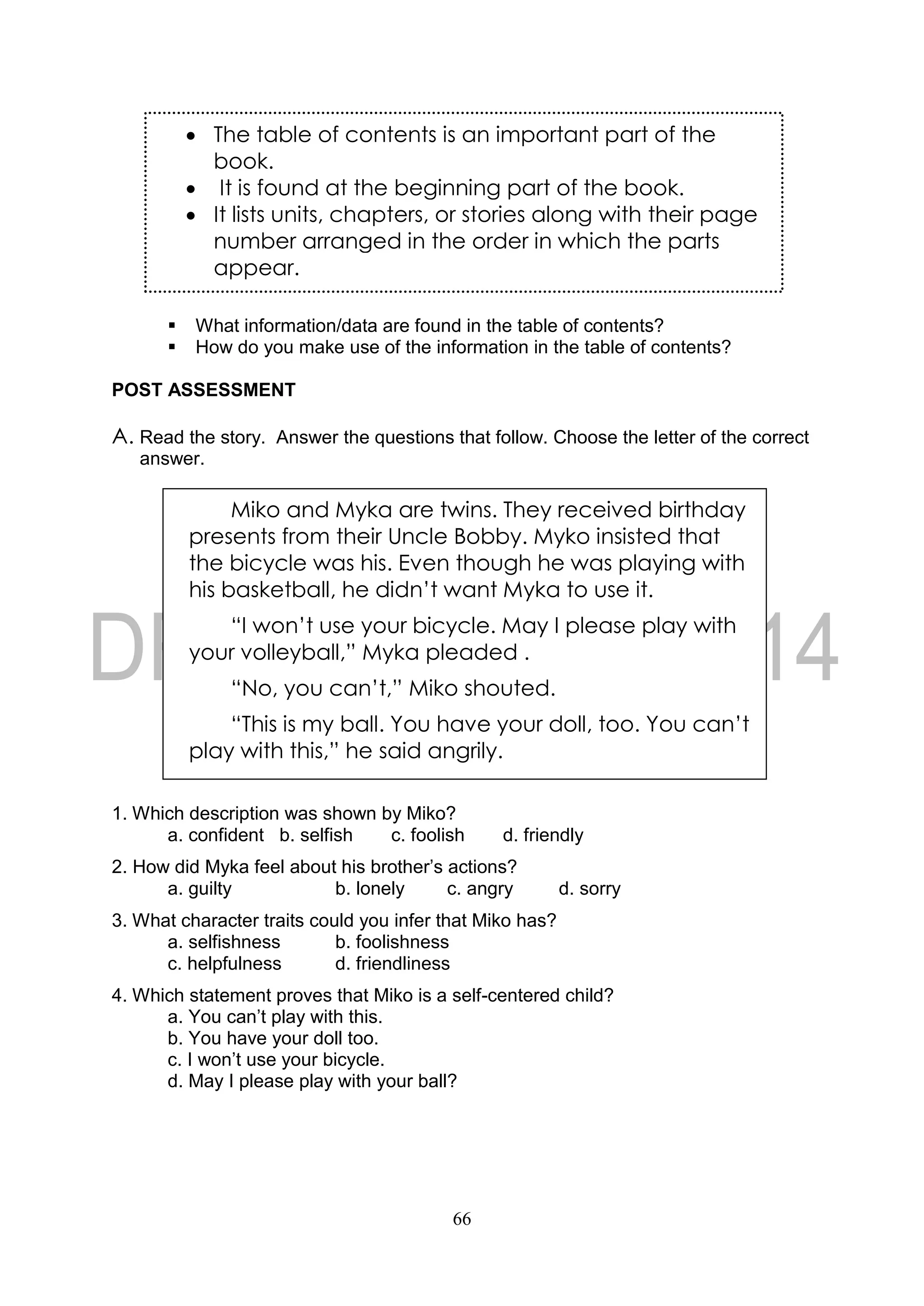 66
 What information/data are found in the table of contents?
 How do you make use of the information in the table of contents?
POST ASSESSMENT
A. Read the story. Answer the questions that follow. Choose the letter of the correct
answer.
1. Which description was shown by Miko?
a. confident b. selfish c. foolish d. friendly
2. How did Myka feel about his brother’s actions?
a. guilty b. lonely c. angry d. sorry
3. What character traits could you infer that Miko has?
a. selfishness b. foolishness
c. helpfulness d. friendliness
4. Which statement proves that Miko is a self-centered child?
a. You can’t play with this.
b. You have your doll too.
c. I won’t use your bicycle.
d. May I please play with your ball?
 The table of contents is an important part of the
book.
 It is found at the beginning part of the book.
 It lists units, chapters, or stories along with their page
number arranged in the order in which the parts
appear.
Miko and Myka are twins. They received birthday
presents from their Uncle Bobby. Myko insisted that
the bicycle was his. Even though he was playing with
his basketball, he didn’t want Myka to use it.
“I won’t use your bicycle. May I please play with
your volleyball,” Myka pleaded .
“No, you can’t,” Miko shouted.
“This is my ball. You have your doll, too. You can’t
play with this,” he said angrily.
 