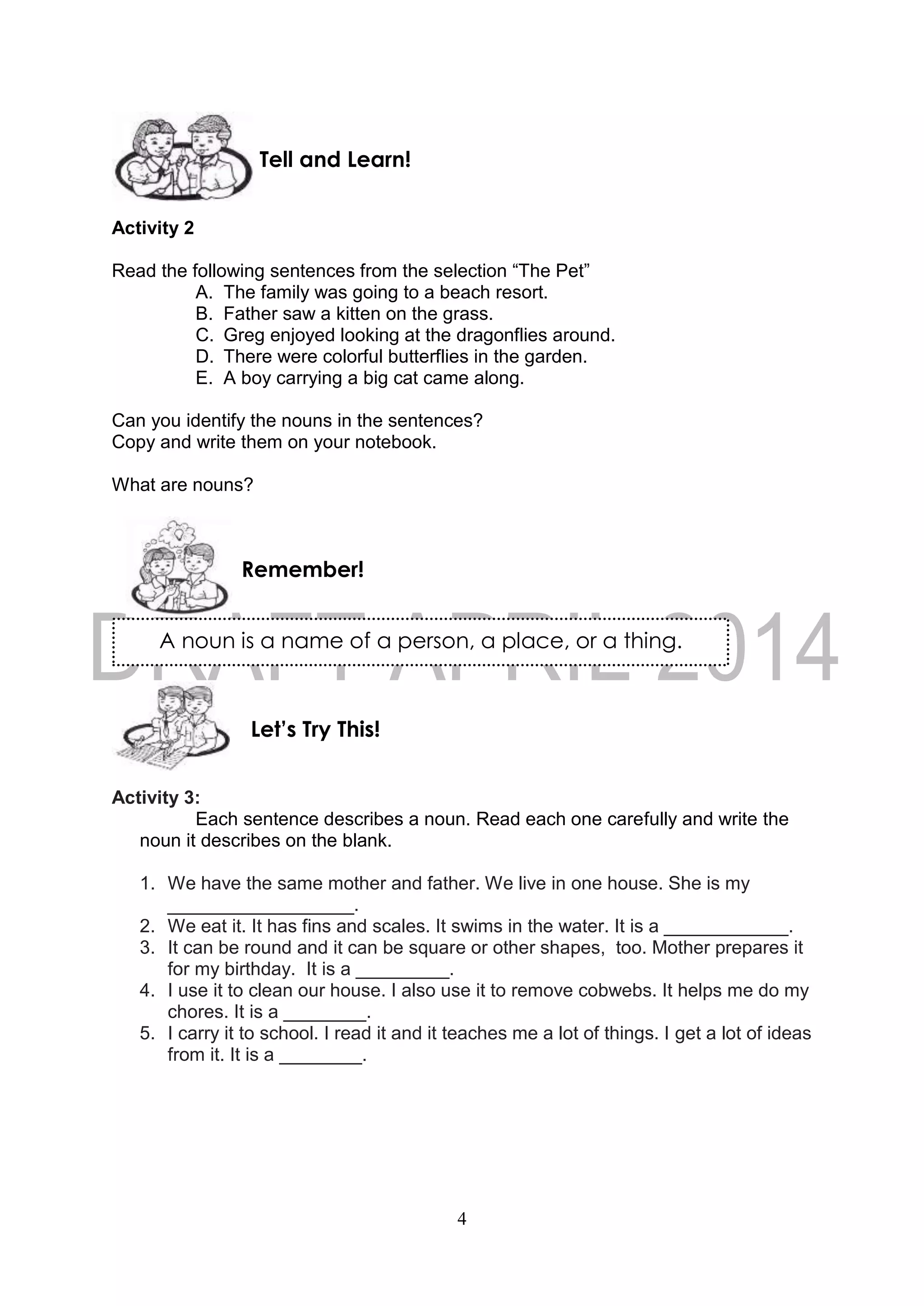 4
A noun is a name of a person, a place, or a thing.
Activity 2
Read the following sentences from the selection “The Pet”
A. The family was going to a beach resort.
B. Father saw a kitten on the grass.
C. Greg enjoyed looking at the dragonflies around.
D. There were colorful butterflies in the garden.
E. A boy carrying a big cat came along.
Can you identify the nouns in the sentences?
Copy and write them on your notebook.
What are nouns?
Activity 3:
Each sentence describes a noun. Read each one carefully and write the
noun it describes on the blank.
1. We have the same mother and father. We live in one house. She is my
__________________.
2. We eat it. It has fins and scales. It swims in the water. It is a ____________.
3. It can be round and it can be square or other shapes, too. Mother prepares it
for my birthday. It is a _________.
4. I use it to clean our house. I also use it to remove cobwebs. It helps me do my
chores. It is a ________.
5. I carry it to school. I read it and it teaches me a lot of things. I get a lot of ideas
from it. It is a ________.
Remember!
Tell and Learn!
Let’s Try This!
 